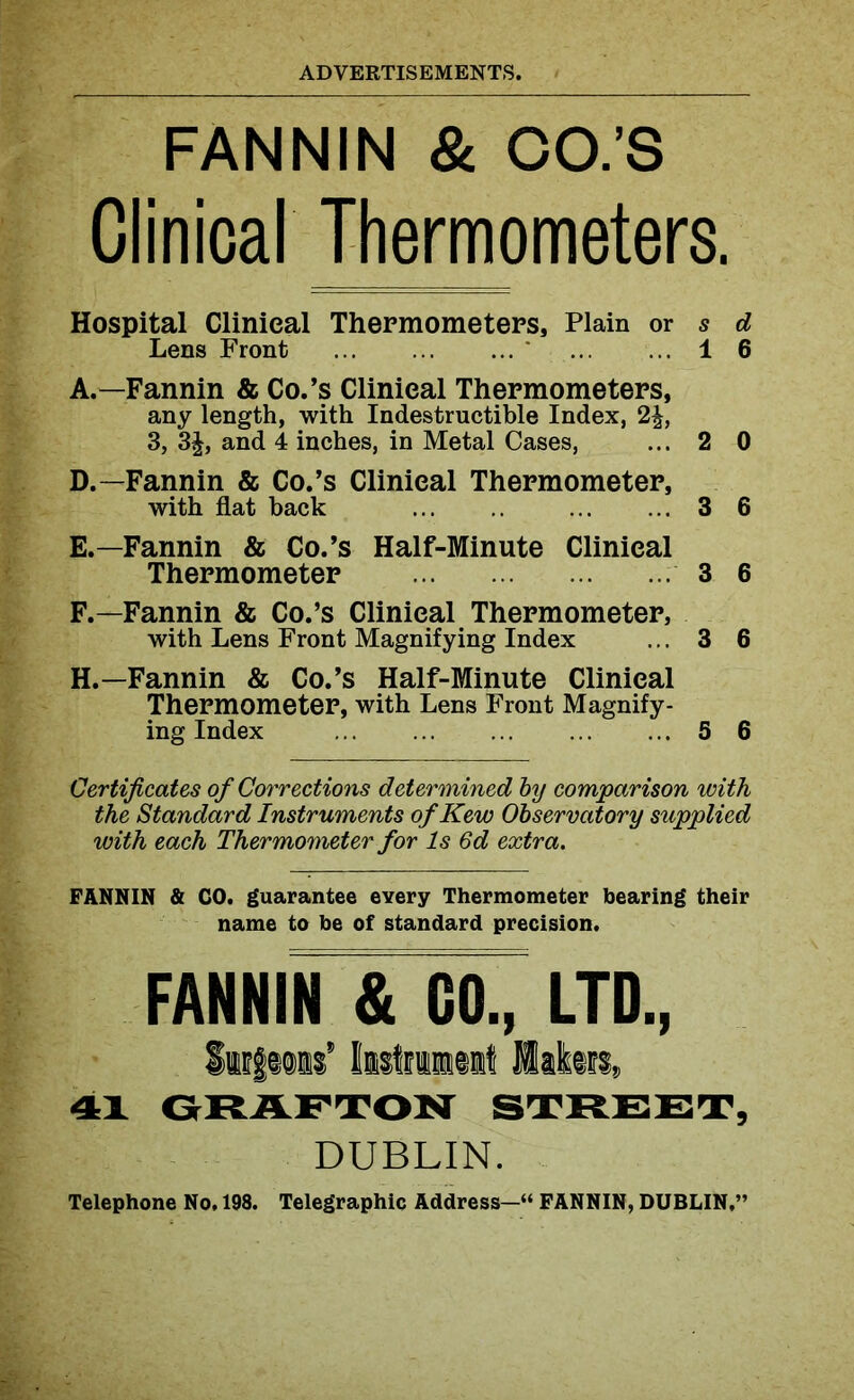 FANNIN & OO.’S Clinical Thermometers. Hospital Clinical Thermometers, Plain or s d Lens Front 1 6 A.—Fannin & Co.’s Clinical Thermometers, any length, with Indestructible Index, 2^, 3, 3£, and 4 inches, in Metal Cases, ... 2 0 D. —Fannin & Co.’s Clinical Thermometer, with flat back 3 6 E. —Fannin & Co.’s Half-Minute Clinical Thermometer 3 6 F. —Fannin & Co.’s Clinical Thermometer, with Lens Front Magnifying Index ... 3 6 H.—Fannin & Co.’s Half-Minute Clinical Thermometer, with Lens Front Magnify- ing Index S 6 Certificates of Corrections determined by comparison with the Standard Instruments ofKew Observatory supplied with each Thermometer for Is 6d extra. FANNIN & CO. guarantee every Thermometer bearing their name to be of standard precision. FANNIN & GO., LTD., SufMis' IntriMit Into®, 41 GRAFTON STREET, DUBLIN. Telephone No, 198. Telegraphic Address-“ FANNIN, DUBLIN,”