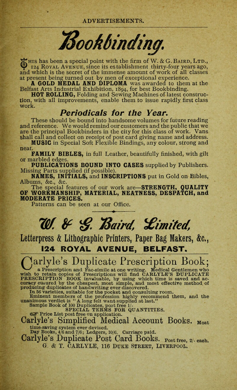 JSookbinding. ^his has been a special point with the firm of W. & G. Baird, Ltd., Vf) 124 Royal Avenue, since its establishment thirty-four years ago, and which is the secret of the immense amount of work of all classes at present being turned out by men of exceptional experience. A GOLD MEDAL AND DIPLOMA was awarded to them at the Belfast Arts Industrial Exhibition, 1894, for best Bookbinding. HOT ROLLING, Folding and Sewing Machines of latest construc- tion, with all improvements, enable them to issue rapidly first class work. Periodicals for the Year. These should be bound into handsome volumes for future reading and reference. We would remind our customers and the public that we are the principal Bookbinders in the city for this class of work. Vans shall call and collect on receipt of post card giving name and address. MUSIC in Special Soft Flexible Bindings, any colour, strong and neat. FAMILY BIBLES, in full Leather, beautifully finished, with gilt or marbled edges. PUBLICATIONS BOUND INTO CASES supplied by Publishers. Missing Parts supplied (if possible). NAMES, INITIALS, and INSCRIPTIONS put in Gold on Bibles, Albums, &c., &c. The special features of our work are—STRENGTH, QUALITY OF WORKMANSHIP, MATERIAL, NEATNESS, DESPATCH, and MODERATE PRICES. Patterns can be seen at our Office. Ilf. TSaird, limited, Letterpress & Lithographic Printers, Paper Bag Makers, &c., 124 ROYAL AVENUE, BELFAST, ^Jarlyle’s Duplicate Prescription Book; a Prescription and Fac-simile at one writing. Medical Gentlemen who wish to retain copies of Prescriptions will find CARLYLE’S DUPLICATE PRESCRIPTION BOOK invaluable, by using which time is saved and ac- curacy eusured by the cheapest, most simple, and most effective method of producing duplicates of handwriting ever discovered. In 56 varieties, suitable for the pocket and consulting room. Eminent members of the profession highly recommend them, and the unanimous verdict is “ A long felt want supplied at last.” Sample Book of 100 Duplicates, post free 1/- SPECIAL TERMS FOR QUANTITIES. Price List post free on application. Carlyle’s Simplified Medical Account Books. Most time-saving system ever devised. Day Books, 4/6 and 7/6; Ledgers, 10/6. Carriage paid. Carlyle’s Duplicate Post Card Books, post free, 2/. each. Gf & T. CARLYLE, 116 DUKE STREET, LIVERPOOL.