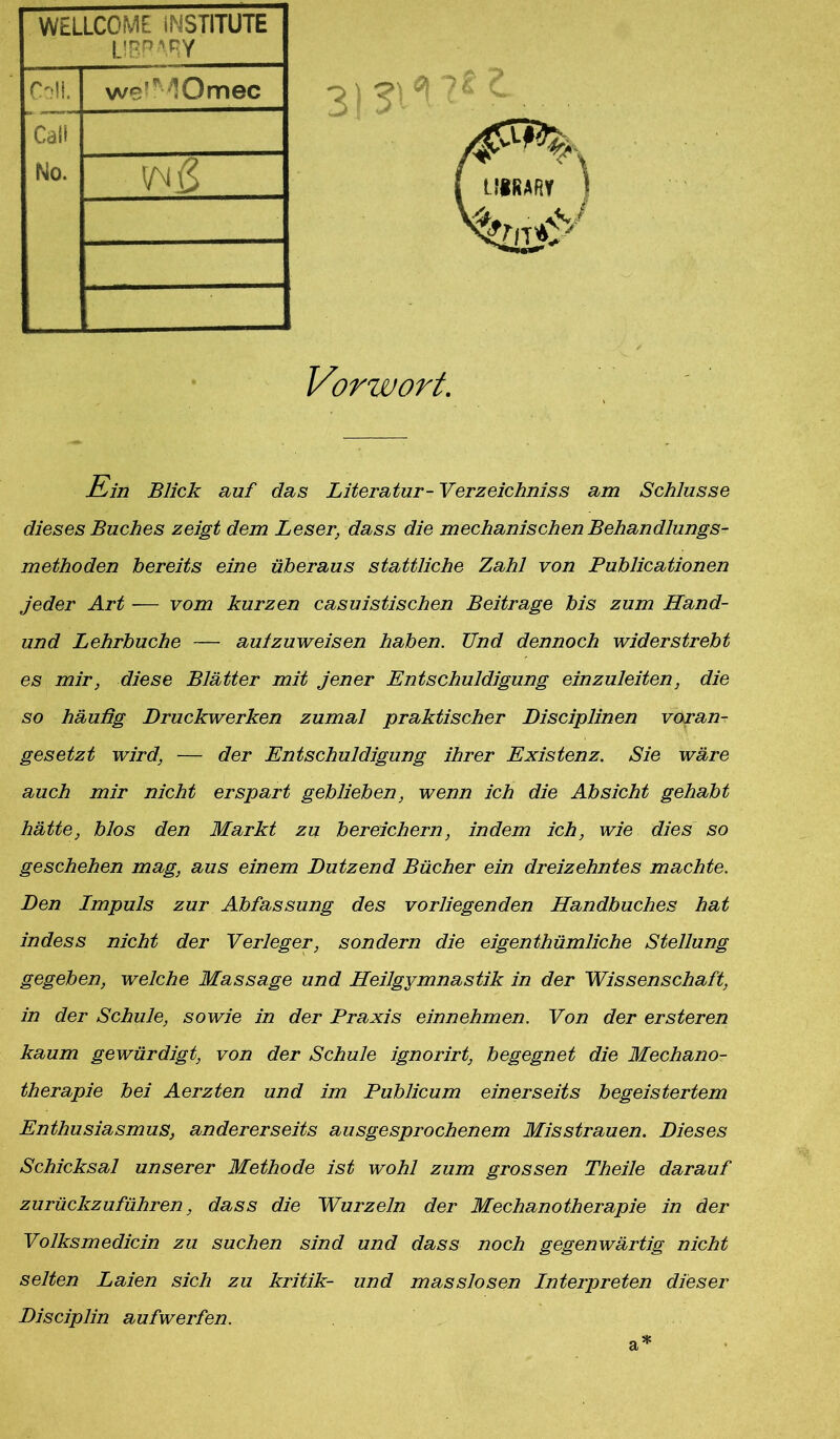 WELLCOME iNSTITUTE LIBR'RY Coli. we-MOmec Cali No. Vorwort. Ein Blick auf das Literatur- Verzeichniss am Schlüsse dieses Buches zeigt dem Leser, dass die mechanischen Behandlungs- methoden bereits eine überaus stattliche Zahl von Publicationen jeder Art — vom kurzen casuistischen Beitrage bis zum Hand- und Lehrbuche — aulzuweisen haben. Und dennoch widerstrebt es mir, diese Blätter mit jener Entschuldigung einzuleiten, die so häufig Druckwerken zumal praktischer Disciplinen voran- gesetzt wird, — der Entschuldigung ihrer Existenz. Sie wäre auch mir nicht erspart geblieben, wenn ich die Absicht gehabt hätte, blos den Markt zu bereichern, indem ich, wie dies so geschehen mag, aus einem Dutzend Bücher ein dreizehntes machte. Den Impuls zur Abfassung des vorliegenden Handbuches hat indess nicht der Verleger, sondern die eigenthümliche Stellung gegeben, welche Massage und Heilgymnastik in der Wissenschaft, in der Schule, sowie in der Praxis einnehmen. Von der ersteren kaum gewürdigt, von der Schule ignorirt, begegnet die Mechano- therapie bei Aerzten und im Publicum einerseits begeistertem Enthusiasmus, andererseits ausgesprochenem Misstrauen. Dieses Schicksal unserer Methode ist wohl zum grossen Theile darauf zurückzuführen, dass die Wurzeln der Mechanotherapie in der Volksmedicin zu suchen sind und dass noch gegenwärtig nicht selten Laien sich zu kritik- und masslosen Interpreten dieser Disciplin aufwerfen.