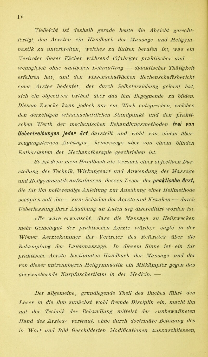 Vielleicht ist deshalb gerade heute die Absicht gerecht- fertigt, den Aerzten ein Handbuch der Massage und Heilgym- nastik zu unterbreiten, welches zu ßxiren berufen ist, was ein Vertreter dieser Fächer während 15jähriger praktischer und — wenngleich ohne amtlichen Lehrauftrag — didaktischer Thätigkeit erfahren hat, und den wissenschaftlichen Rechenschaftsbericht eines Arztes bedeutet, der durch Selbsterziehung gelernt hat, sich ein objectives Urtheil über das ihm Begegnende zu bilden. Diesem Zwecke kann jedoch nur ein Werk entsprechen, welches den derzeitigen wissenschaftlichen Standpunkt und den prakti- schen Werth der mechanischen Behandlungsmethoden frei von Uebertreibungen jeder Art darstellt und wohl von einem über- zeugungstreuen Anhänger, keineswegs aber von einem blinden Enthusiasten der Mechanotherapie geschrieben ist. So ist denn mein Handbuch als Versuch einer objectiven Dar- stellung der Technik, Wirkungsart und Anwendung der Massage und Heilgymnastik aufzufassen, dessen Leser, der praktische Arzt, die für ihn notliwendige Anleitung zur Ausübung einer Heilmethode schöpfen soll, die — zum Schaden der Aerzte und Kranken — durch Ueberlassung ihrer Ausübung an Laien arg discreditirt worden ist. »Es wäre erwünscht, dass die Massage zu Heilzwecken mehr Gemeingut der praktischen Aerzte würde,« sagte in der Wiener Aerztekammer der Vertreter des Referates über die Bekämpfung, der Laienmassage. Ln diesem Sinne ist ein für praktische Aerzte bestimmtes Handbuch der Massage und der von dieser untrennbaren Heilgymnastik ein Mitkämpfer gegen das überwuchernde Kurpfuscherthum in der Medicin. -— Der allgemeine, grundlegende Theil des Buches führt den Leser in die ihm zunächst wohl fremde Disciplin ein, macht ihn mit der Technik der Behandlung mittelst der »unbewaffneten Hand des Arztes« vertraut, ohne durch doctrinäre Betonung des in Wort und Bild Geschilderten Modiücationen auszuschliessen,