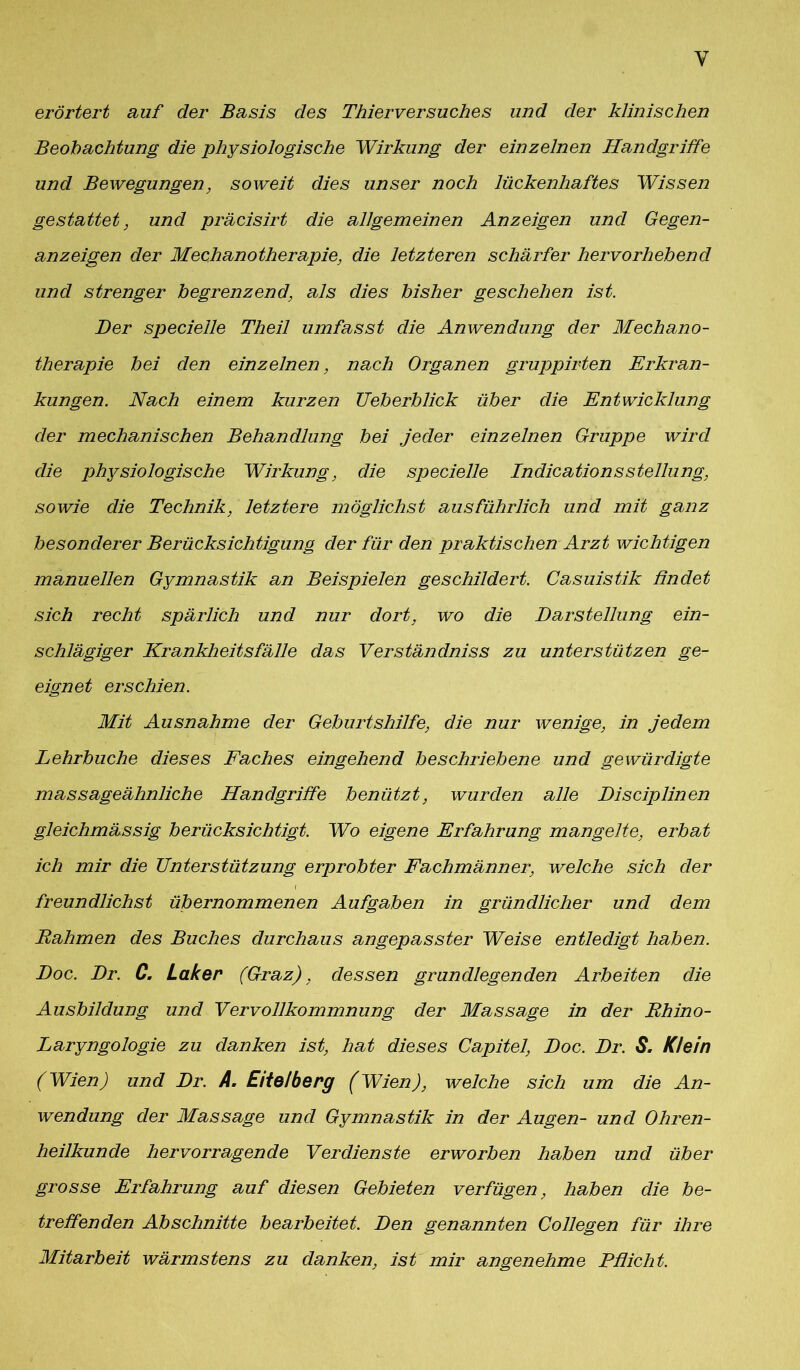 Y erörtert auf der Basis des Thierversuches und der klinischen Beobachtung die physiologische Wirkung der einzelnen Handgriffe und Bewegungen, soweit dies unser noch lückenhaftes Wissen gestattet, und präcisirt die allgemeinen Anzeigen und Gegen- anzeigen der Mechanotherapie, die letzteren schärfer hervorhebend und strenger begrenzend, als dies bisher geschehen ist. Der specieile Theil umfasst die Anwendung der Mechano- therapie bei den einzelnen, nach Organen gruppirten Erkran- kungen. Nach einem kurzen TJeberblick über die Entwicklung der mechanischen Behandlung bei jeder einzelnen Gruppe wird die physiologische Wirkung, die specieile Indicationsstellung, sowie die Technik, letztere möglichst ausführlich und mit ganz besonderer Berücksichtigung der für den praktischen Arzt wichtigen manuellen Gymnastik an Beispielen geschildert. Casuistik findet sich recht spärlich und nur dort, wo die Darstellung ein- schlägiger Krankheitsfälle das Verständniss zu unterstützen ge- eignet erschien. Mit Ausnahme der Geburtshilfe, die nur wenige, in jedem Lehrbuche dieses Faches eingehend beschriebene und gewürdigte massageähnliche Handgriffe benützt, wurden alle Disciplinen gleichmässig berücksichtigt. Wo eigene Erfahrung mangelte, erbat ich mir die Unterstützung erprobter Fachmänner, welche sich der freundlichst übernommenen Aufgaben in gründlicher und dem Rahmen des Buches durchaus angepasster Weise entledigt haben. Doc. Dr. C. Laker (Graz), dessen grundlegenden Arbeiten die Ausbildung und Vervollkommnung der Massage in der Rhino- Laryngologie zu danken ist, hat dieses Capitel, Doc. Dr. S. Klein (Wien) und Dr. A. Eitelberg (Wien), welche sich um die An- wendung der Massage und Gymnastik in der Augen- und Ohren- heilkunde hervorragende Verdienste erworben haben und über grosse Erfahrung auf diesen Gebieten verfügen, haben die be- treffenden Abschnitte bearbeitet. Den genannten Collegen für ihre Mitarbeit wärmstens zu danken, ist mir angenehme Pflicht.