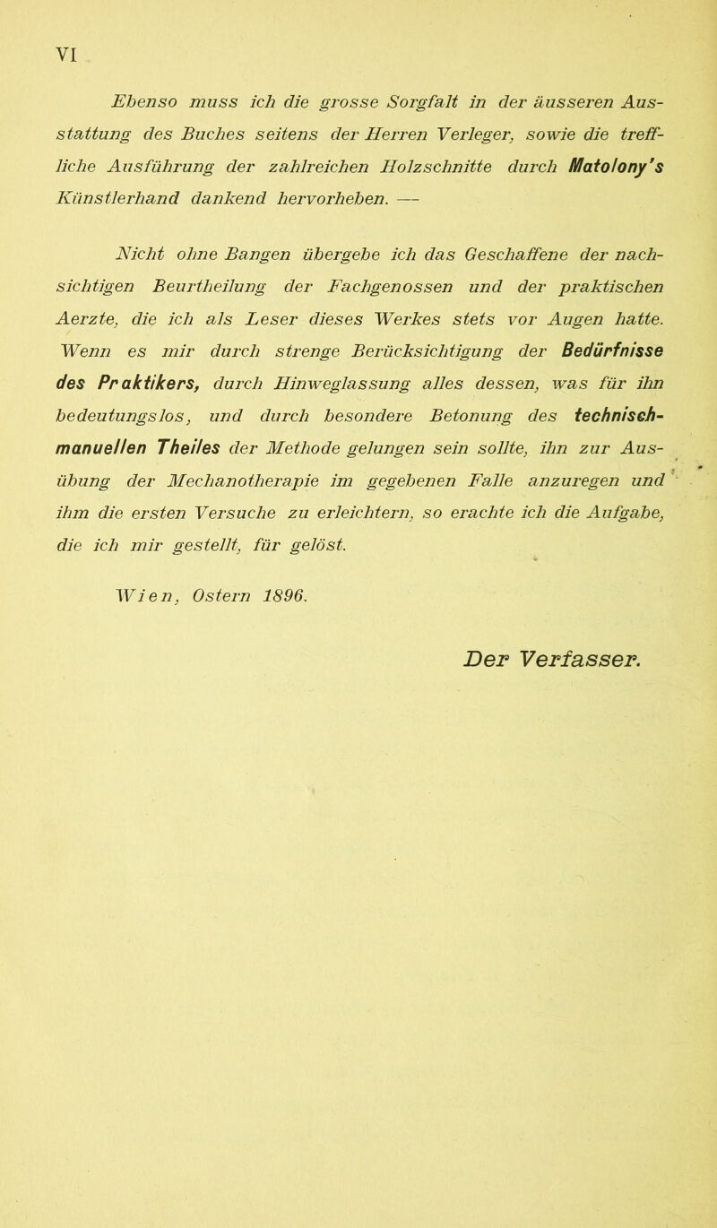 Ebenso muss ich die grosse Sorgfalt in der äusseren Aus- stattung des Buches seitens der Herren Verleger, sowie die treff- liche Ausführung der zahlreichen Holzschnitte durch Iflatolony’s Künstlerhand dankend hervorheben. — Nicht ohne Bangen übergebe ich das Geschaffene der nach- sichtigen Beurtheilung der Fachgenossen und der praktischen Aerzte, die ich als Leser dieses Werkes stets vor Augen hatte. Wenn es mir durch strenge Berücksichtigung der Bedürfnisse des Pr aktikers, durch Hinweglassung alles dessen, was für ihn bedeutungslos, und durch besondere Betonung des technisch- manuellen Thei/es der Methode gelungen sein sollte, ihn zur Aus- übung der Mechanotherapie im gegebenen Falle anzuregen und ihm die ersten Versuche zu erleichtern, so erachte ich die Aufgabe, die ich mir gestellt, für gelöst. Wien, Ostern 1896. Der Verfasser.
