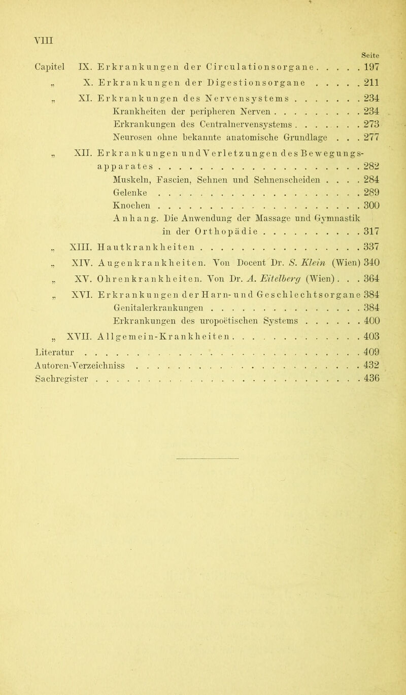 Seite Capitel IX. Erkrankungen der C i r cu 1 a t i o n s o rg a n e 197 „ X. Erkrankungen der Digestionsorgane 211 „ XI. Erkrankungen des Nervensystems 234 Krankheiten der peripheren Nerven 234 Erkrankungen des Centralnervensystems 273 Neurosen ohne bekannte anatomische Grundlage . . . 277 „ XII. Erkrankungen und Verletzungen desBewegu n g s- ap parates 282 Muskeln, Fascien, Sehnen und Sehnenscheiden .... 284 Gelenke 289 Knochen 300 Anhang. Die Anwendung der Massage und Gymnastik in der Orthopädie . 317 XIII. Hautkrankheiten 337 XIV. Augenkrankheiten. Von Docent Dr. S. Klein (Wien) 340 XV. Ohrenkrankheiten. Von Dr. A. Eitelberg (Wien). . . 364 XVI. Erkrankungen derHarn-und Geschlechtsorgane 384 Genitalerkrankungen 384 Erkrankungen des uropoetischen Systems 400 „ XVII. Allgemein -Krankheiten 403 Literatur 409 Autoren-Verzeiehniss 432 Sachregister 436