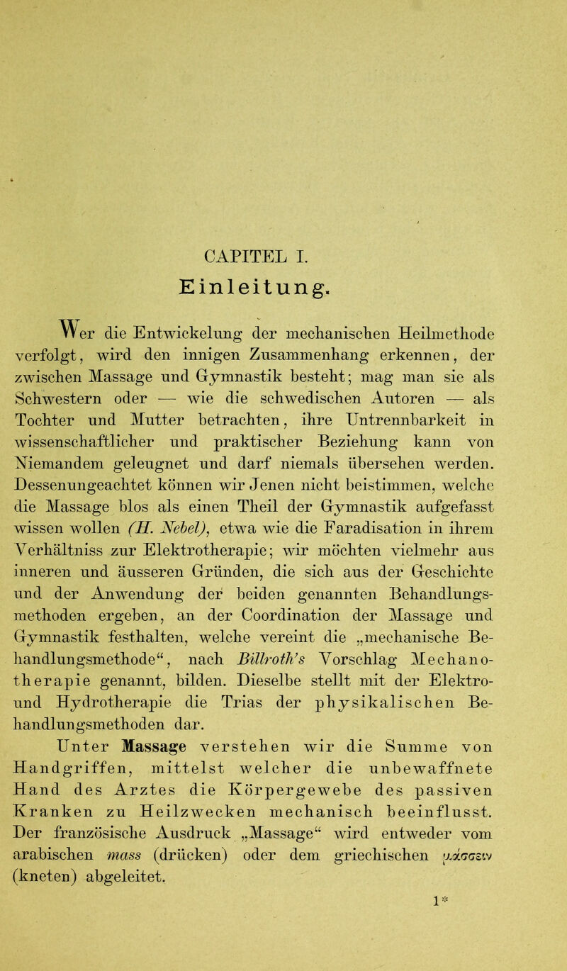 CAPITEL I. Einleitung. Wer die Entwickelung der mechanischen Heilmethode verfolgt, wird den innigen Zusammenhang erkennen, der zwischen Massage und Gymnastik besteht; mag man sie als Schwestern oder — wie die schwedischen Autoren — als Tochter und Mutter betrachten, ihre Untrennbarkeit in wissenschaftlicher und praktischer Beziehung kann von Niemandem geleugnet und darf niemals übersehen werden. Dessenungeachtet können wir Jenen nicht beistimmen, welche die Massage blos als einen Theil der Gymnastik aufgefasst wissen wollen (H. Nebel), etwa wie die Faradisation in ihrem Verhältniss zur Elektrotherapie; wir möchten vielmehr aus inneren und äusseren Gründen, die sich aus der Geschichte und der Anwendung der beiden genannten Behandlungs- methoden ergeben, an der Coordination der Massage und Gymnastik festhalten, welche vereint die „mechanische Be- handlungsmethode“, nach Billroth’s Vorschlag Mechano- therapie genannt, bilden. Dieselbe stellt mit der Elektro- und Hydrotherapie die Trias der physikalischen Be- handlungsmethoden dar. Unter Massage verstehen wir die Summe von Handgriffen, mittelst welcher die unbewaffnete Hand des Arztes die Körpergewebe des passiven Kranken zu Heilzwecken mechanisch beeinflusst. Der französische Ausdruck „Massage“ wird entweder vom arabischen mass (drücken) oder dem griechischen vAggziv (kneten) abgeleitet. 1*
