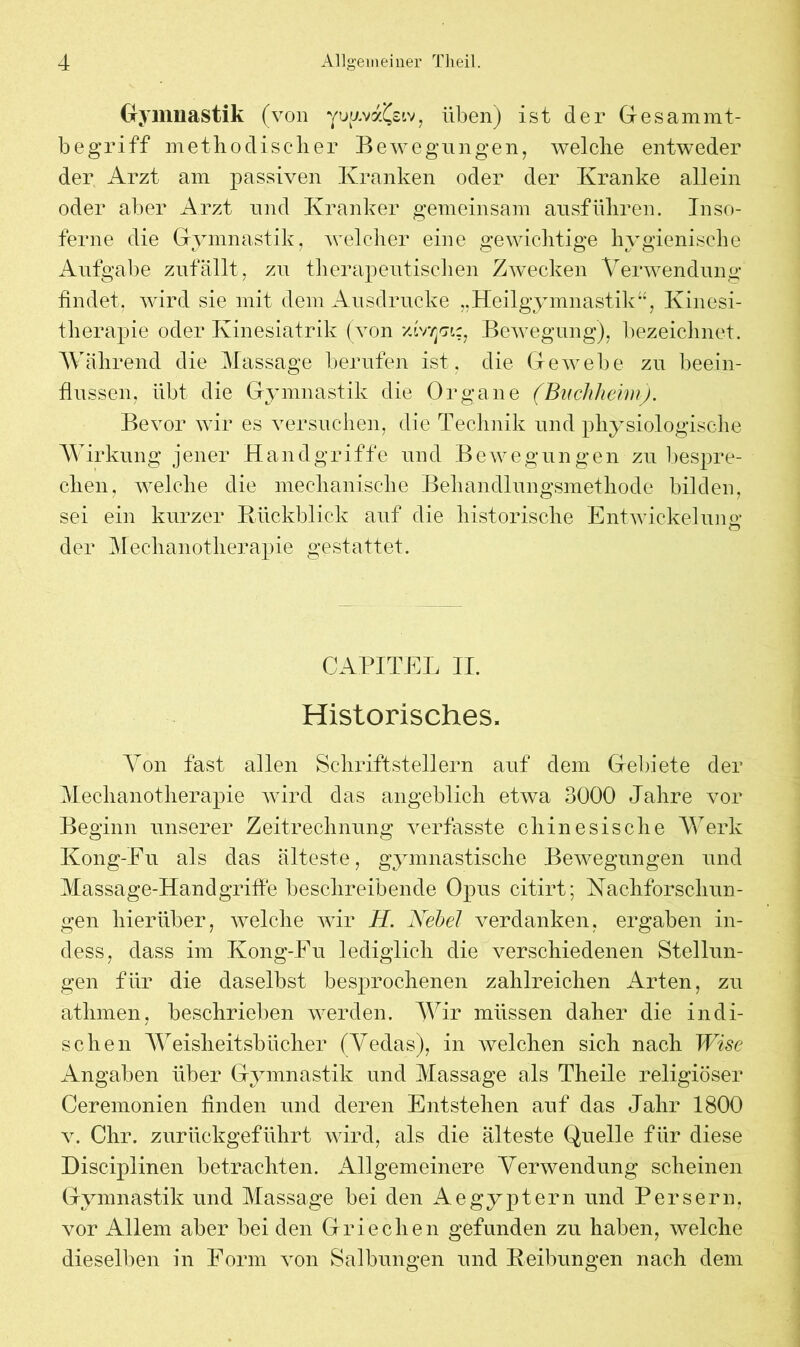 Gymnastik (von yogva^siv, üben) ist der Gesammt- begriff methodischer Bewegungen, welche entweder der Arzt am passiven Kranken oder der Kranke allein oder aber Arzt und Kranker gemeinsam ausführen. Inso- ferne die Gymnastik, welcher eine gewichtige hygienische Aufgabe zufallt, zu therapeutischen Zwecken Verwendung findet, wird sie mit dem Ausdrucke „Heilgymnastik“, Kinesi- therapie oder Kinesiatrik (von vlrrpiz, Bewegung), bezeichnet. Während die Massage berufen ist, die Gewebe zu beein- flussen, übt die Gymnastik die Organe (Buchheim). Bevor wir es versuchen, die Technik und physiologische Wirkung jener Handgriffe und Bewegungen zu bespre- chen, welche die mechanische Behandlungsmethode bilden, sei ein kurzer Rückblick auf die historische Entwickelung o der Mechanotherapie gestattet. CAPITEL II. Historisches. Von fast allen Schriftstellern auf dem Gebiete der Mechanotherapie wird das angeblich etwa 3000 Jahre vor Beginn unserer Zeitrechnung verfasste chinesische Werk Kong-Eu als das älteste, gymnastische Bewegungen und Massage-Handgriffe beschreibende Opus citirt; Nachforschun- gen hierüber, welche wir H. Nebel verdanken, ergaben in- dess, dass im Kong-Eu lediglich die verschiedenen Stellun- gen für die daselbst besprochenen zahlreichen Arten, zu atlimen, beschrieben werden. Wir müssen daher die indi- schen Weisheitsbücher (Vedas), in welchen sich nach Wise Angaben über Gymnastik und Massage als Theile religiöser Ceremonien finden und deren Entstehen auf das Jahr 1800 v. Chr. zurückgeführt wird, als die älteste Quelle für diese Disciplinen betrachten. Allgemeinere Verwendung scheinen Gymnastik und Massage bei den Aegyptern und Persern, vor Allem aber bei den Griechen gefunden zu haben, welche dieselben in Form von Salbungen und Reibungen nach dem