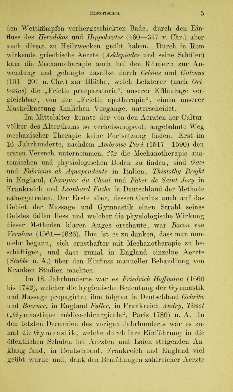 den Wettkämpfen vorhergeschickten Bade, durch den Ein- fluss des Herodikos und Hippokrates (460—377 v. Chr.) aber auch direct zu Heilzwecken geübt haben. Durch in Rom wirkende griechische Aerzte (Asklepiades und seine Schüler) kam die Mechanotherapie auch bei den Römern zur An- wendung und gelangte daselbst durch Celsius und Gcdenus (131-—201 n. Chr.) zur Bliithe, welch Letzterer (nach Ori- basius) die „Frictio praeparatoria“, unserer Effleurage ver- gleichbar, von der „Frictio apotherapia“, einem unserer Muskelknetung ähnlichen Vorgange, unterscheidet. Im Mittelalter konnte der von den Aerzten der Cultur- völker des Alterthums so verheissungsvoll angebahnte Weg mechanischer Therapie keine Fortsetzung finden. Erst im 16. Jahrhunderte, nachdem Ambroise Pari (1517—1590) den ersten Versuch unternommen, für die Mechanotherapie ana- tomischen und physiologischen Boden zu finden, sind Gazi und Fabricius ab Äquapendente in Italien, Thimotliy Bright in England, Champier du Choul und Faber de Saint Jory in Frankreich und Leonhard Fuchs in Deutschland der Methode nähergetreten. Der Erste aber, dessen Genius auch auf das Gebiet der Massage und Gymnastik einen Strahl seines Geistes fallen liess und welcher die physiologische Wirkung dieser Methoden klaren Auges erschaute, war Bacon von Verulam (1561-—1626). Ihm ist es zu danken, dass man nun- mehr begann, sich ernsthafter mit Mechanotherapie zu be- schäftigen, und dass zumal in England einzelne Aerzte (Stubbe u. A.) über den Einfluss manueller Behandlung von Kranken Studien machten. Im 18. Jahrhunderte war es Friedrich Hoffmann (1660 bis 1742), welcher die hygienische Bedeutung der Gymnastik und Massage propagirte; ihm folgten in Deutschland Gelirihe und Boerner, in England Fidler; in Frankreich Andry, Tissot („Gymnastique medico-chirurgieale“, Paris 1780) u. A. In den letzten Decennien des vorigen Jahrhunderts war es zu- mal die Gymnastik, welche durch ihre Einführung in die öffentlichen Schulen bei Aerzten und Laien steigenden An- klang fand, in Deutschland, Frankreich und England viel geübt wurde und, dank den Bemühungen zahlreicher Aerzte