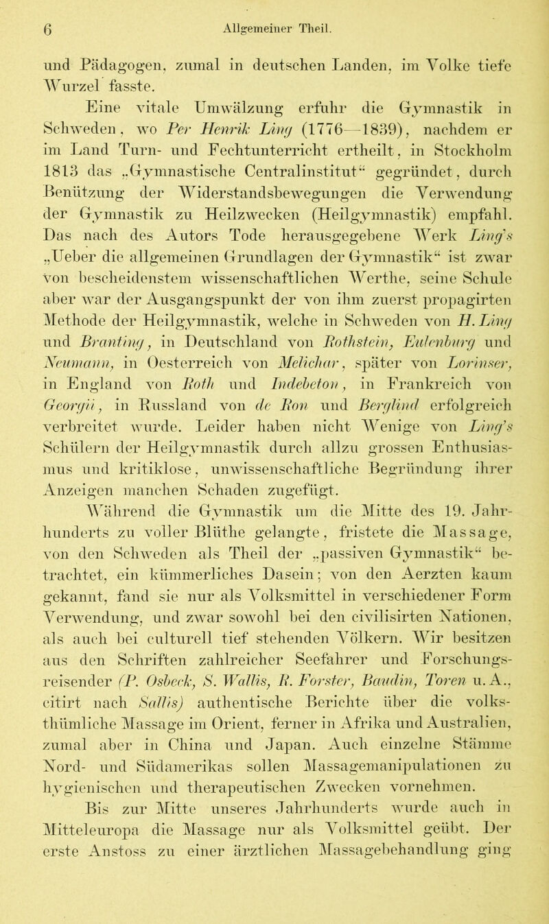 und Pädagogen, zumal in deutschen Landen, im Volke tiefe Wurzel fasste. Eine vitale Umwälzung erfuhr die Gymnastik in Schweden, wo Per Henrik Ling (1776—1839), nachdem er im Land Turn- und Fechtunterricht ertheilt, in Stockholm 1813 das Gymnastische Centralinstitut” gegründet, durch Benützung der Widerstandsbewegungen die Verwendung der Gymnastik zu Heilzwecken (Heilgymnastik) empfahl. Das nach des Autors Tode herausgegebene Werk Ling's „Ueber die allgemeinen Grundlagen der Gymnastik“ ist zwar von bescheidenstem wissenschaftlichen Werthe, seine Schule aber war der Ausgangspunkt der von ihm zuerst propagirten Methode der Heilgymnastik, welche in Schweden von H. Ling und Branting, in Deutschland von Bothstein, Eulenburg und Neumann; in Oesterreich von Melichar, später von Lorinser, in England von Both und Indebeton, in Frankreich von Georgii, in Russland von de Bon und Berglind erfolgreich verbreitet wurde. Leider haben nicht Wenige von Ling's Schülern der Heilgymnastik durch allzu grossen Enthusias- mus und kritiklose, unwissenschaftliche Begründung ihrer Anzeigen manchen Schaden zugefügt. Während die Gymnastik um die Mitte des 19. Jahr- hunderts zu voller Bliithe gelangte, fristete die Massage, von den Schweden als Theil der „passiven Gymnastik“ be- trachtet, ein kümmerliches Dasein; von den Aerzten kaum gekannt, fand sie nur als Volksmittel in verschiedener Form Verwendung, und zwar sowohl bei den civilisirten Nationen, als auch bei culturell tief stehenden Völkern. Wir besitzen aus den Schriften zahlreicher Seefahrer und Forschungs- reisender (P. Osbeck, S. Wallis, B. Förster} Baudin, Toren u. A., citirt nach ScdlisJ authentische Berichte über die volks- thümliche Massage im Orient, ferner in Afrika und Australien, zumal aber in China und Japan. Auch einzelne Stämme Nord- und Südamerikas sollen Massagemanipulationen zu hygienischen und therapeutischen Zwecken vornehmen. Bis zur Mitte unseres Jahrhunderts wurde auch in Mitteleuropa die Massage nur als Volksmittel geübt. Der erste Anstoss zu einer ärztlichen Massagebehandlung ging