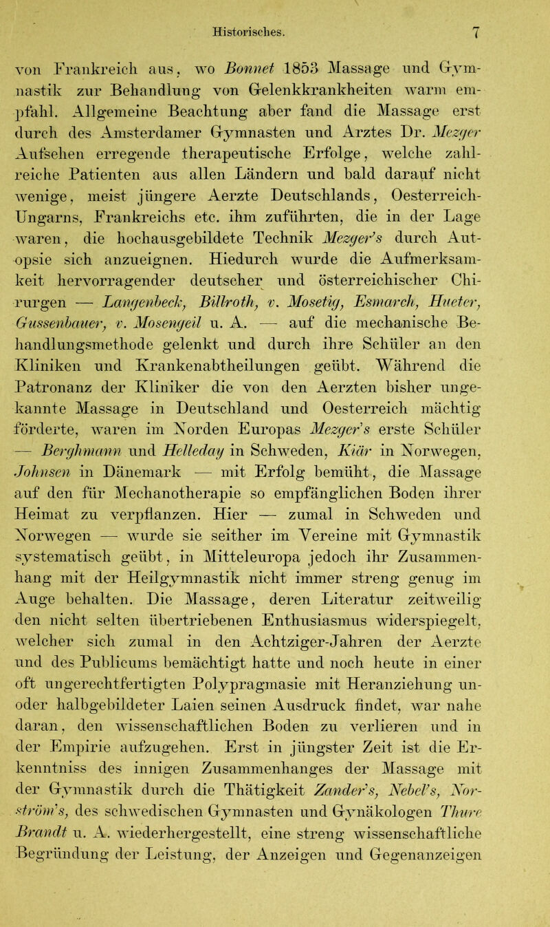 von Frankreich aus, wo Bonnet 1853 Massage und Gym- nastik zur Behandlung von Gelenkkrankheiten wann em- pfahl. Allgemeine Beachtung aber fand die Massage erst durch des Amsterdamer Gymnasten und Arztes Dr. Mezger Aufsehen erregende therapeutische Erfolge, welche zahl- reiche Patienten aus allen Ländern und bald darauf nicht wenige, meist jüngere Aerzte Deutschlands, Oesterreich- Ungarns, Frankreichs etc. ihm zuführten, die in der Lage waren, die hochausgebildete Technik Mezger’s durch Aut- opsie sich anzueignen. Hiedurch wurde die Aufmerksam- keit hervorragender deutscher und österreichischer Chi- rurgen — Langenbech, Billroth} v. Mosetig, Esmarch, Huetcr, Glissenbauer, v. Mosengeil u. A. — auf die mechanische Be- handlungsmethode gelenkt und durch ihre Schüler an den Kliniken und Krankenabtheilungen geübt. Wahrend die Patronanz der Kliniker die von den Aerzten bisher unge- kannte Massage in Deutschland und Oesterreich mächtig förderte, waren im Korden Europas Mezger s erste Schüler — Berghmann und Helleday in Schweden, Klär in Norwegen, Johnsen in Dänemark — mit Erfolg bemüht, die Massage auf den für Mechanotherapie so empfänglichen Boden ihrer Heimat zu verpflanzen. Hier — zumal in Schweden und Norwegen — wurde sie seither im Vereine mit Gymnastik systematisch geübt, in Mitteleuropa jedoch ihr Zusammen- hang mit der Heilgymnastik nicht immer streng genug im Auge behalten. Die Massage, deren Literatur zeitweilig den nicht selten übertriebenen Enthusiasmus wider spiegelt, welcher sich zumal in den Achtziger-Jahren der Aerzte und des Publicums bemächtigt hatte und noch heute in einer oft ungerechtfertigten Polypragmasie mit Heranziehung un- oder halbgebildeter Laien seinen Ausdruck findet, war nahe daran, den wissenschaftlichen Boden zu verlieren und in der Empirie aufzugehen. Erst in jüngster Zeit ist die Er- kenntnis des innigen Zusammenhanges der Massage mit der Gymnastik durch die Thätigkeit Zander's, Nebel’s, Nor- ström's, des schwedischen Gymnasten und Gynäkologen Thure Brandt u. A. wiederhergestellt, eine streng wissenschaftliche Begründung der Leistung, der Anzeigen und Gegenanzeigen