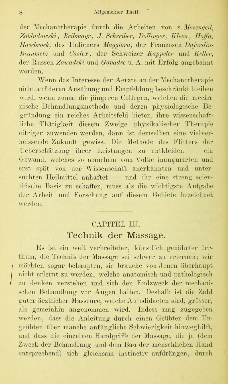 der Mechanotherapie durch, die Arbeiten von v. Mosergeil, Zabhidowski, Beibmciyr, J. Schreiber, Dollinger, Kleen, Hoffa, Hasebroek, des Italieners Maggiora, der Franzosen Dujardin- Bcaumetz und Cast ex, der Schweizer Kappel er und Keller, der Fussen Zaicadski und Gopad.se u. A. mit Erfolg an gebahnt worden. Wenn das Interesse der Aerzte an der Mechanotherapie nicht auf deren Ausübung und Empfehlung beschränkt bleiben wird, wenn zumal die jüngeren Collegen, welchen die mecha- nische Behandlungsmethode und deren physiologische Be- gründung ein reiches Arbeitsfeld bieten, ihre wissenschaft- liche Thätigkeit diesem Zweige physikalischer Therapie eifriger zuwenden werden, dann ist demselben eine vielver- heissende Zukunft gewiss. Die Methode des Eiitters der Ueberschätzung ihrer Leistungen zu entkleiden — ein Gewand, welches so manchem vom Volke inaugurirten und erst spät von der Wissenschaft anerkannten und unter- suchten Heilmittel anhaftet — und ihr eine streng scien- tiüsche Basis zu schatten, muss als die wichtigste Aufgabe der Arbeit und Forschung auf diesem Gebiete bezeichnet werden. CAPITEL III. Technik, der Massage. Es ist ein weit verbreiteter, künstlich genährter Irr- thum, die Technik der Massage sei schwer zu erlernen; wir I möchten sogar behaupten, sie brauche von Jenen überhaupt I nicht erlernt zu werden, welche anatomisch und pathologisch I zu denken verstehen und sich den Endzweck der mechani- schen Behandlung vor Augen halten. Deshalb ist die Zahl guter ärztlicher Masseure, welche Autodidacten sind, grösser, als gemeinhin angenommen wird. Indess mag zugegeben werden, dass die Anleitung durch einen Geübten dem Un- geübten über manche anfängliche Schwierigkeit hinweghilft, und dass die einzelnen Handgriffe der Massage, die ja (dem Zweck der Behandlung und dem Bau der menschlichen Hand entsprechend) sich gleichsam instinctiv aufdrängen, durch