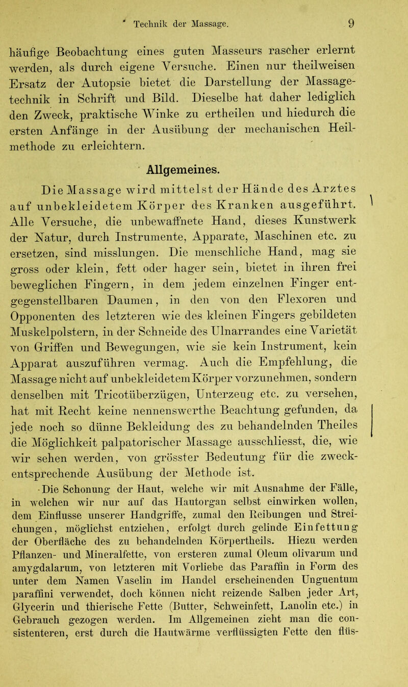 häufige Beobachtung eines guten Masseurs rascher erlernt werden, als durch eigene Versuche. Einen nur theilweisen Ersatz der Autopsie bietet die Darstellung der Massage- technik in Schrift und Bild. Dieselbe hat daher lediglich den Zweck, praktische Winke zu ertheilen und hiedurch die ersten Anfänge in der Ausübung der mechanischen Heil- methode zu erleichtern. Allgemeines. Die Massage wird mittelst der Hände des Arztes auf unbekleidetem Körper des Kranken ausgeführt. Alle Versuche, die unbewaffnete Hand, dieses Kunstwerk der Matur, durch Instrumente, Apparate, Maschinen etc. zu ersetzen, sind misslungen. Die menschliche Hand, mag sie gross oder klein, fett oder hager sein, bietet in ihren frei beweglichen Fingern, in dem jedem einzelnen Finger ent- gegenstellbaren Daumen, in den von den Flexoren und Opponenten des letzteren wie des kleinen Fingers gebildeten Muskelpolstern, in der Schneide des Ulnarrandes eine Varietät von Griffen und Bewegungen, wie sie kein Instrument, kein Apparat auszuführen vermag. Auch die Empfehlung, die Massage nicht auf unbekleidetem Körper vorzunehmen, sondern denselben mit Tricotüberzügen, Unterzeug etc. zu versehen, hat mit Hecht keine nennenswerthe Beachtung gefunden, da jede noch so dünne Bekleidung des zu behandelnden Theiles die Möglichkeit palpatorischer Massage ausschliesst, die, wie wir sehen werden, von grössfer Bedeutung für die zweck- entsprechende Ausübung der Methode ist. - Die Schonung der Haut, welche wir mit Ausnahme der Fälle, in welchen wir nur auf das Hautorgan selbst einwirken wollen, dem Einflüsse unserer Handgriffe, zumal den Reibungen und Strei- chungen, möglichst entziehen, erfolgt durch gelinde Einfettung der Oberfläche des zu behandelnden Körpertheils. Hiezu werden Pflanzen- und Mineralfette, von ersteren zumal Oleum olivarum und amygdalarum, von letzteren mit Vorliebe das Paraffin in Form des unter dem Namen Vaselin im Handel erscheinenden Unguentum paraffmi verwendet, doch können nicht reizende Salben jeder Art, Glycerin und thierische Fette (Butter, Schweinfett, Lanolin etc.) in Gebrauch gezogen werden. Im Allgemeinen zieht man die con- sistenteren, erst durch die Hautwärme verflüssigten Fette den fliis-