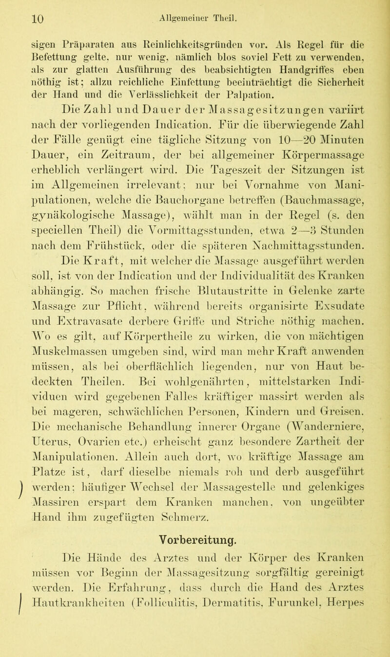 sigen Präparaten aus Remlichkeitsgründen vor. Als Regel für die Befettung gelte, nur wenig, nämlich blos soviel Fett zu verwenden, als zur glatten Ausführung des beabsichtigten Handgriffes eben nöthig ist; allzu reichliche Einfettung beeinträchtigt die Sicherheit der Hand und die Verlässlichkeit der Palpation. Die Zahl und Dauer der Massagesitzungen variirt nach der vorliegenden Indication. Für die überwiegende Zahl der Fälle genügt eine tägliche Sitzung von 10—20 Minuten Dauer, ein Zeitraum, der hei allgemeiner Körpermassage erheblich verlängert wird. Die Tageszeit der Sitzungen ist im Allgemeinen irrelevant; nur bei Vornahme von Mani- pulationen, welche die Bauchorgane betreffen (Bauchmassage, gynäkologische Massage), wählt man in der Kegel (s. den speciellen Tlieil) die Vormittagsstunden, etwa 2—3 Stunden nach dem Frühstück, oder die späteren Nachmittagsstunden. Die Kraft, mit welcher die Massage ausgeführt werden soll, ist von der Indication und der Individualität des Kranken abhängig. So machen frische Blutaustritte in Gelenke zarte Massage zur Pflicht , während bereits organisirte Exsudate und Extravasate derbere Griffe und Striche nöthig machen. W o es gilt, auf Körpertheile zu wirken, die von mächtigen Muskelmassen umgeben sind, wird man mehr Kraft anwenden müssen, als bei oberflächlich liegenden, nur von Haut be- deckten Theilen. Bei wohlgenährten, mittelstarken Indi- viduen wird gegebenen Falles kräftiger massirt werden als bei mageren, schwächlichen Personen, Kindern und Greisen. Die mechanische Behandlung innerer Organe (Wanderniere, Uterus, Ovarien etc.) erheischt ganz besondere Zartheit der Manipulationen. Allein auch dort, wo kräftige Massage am Platze ist, darf dieselbe niemals roh und derb ausgeführt werden; häufiger Wechsel der Massagestelle und gelenkiges Massiren erspart dem Kranken manchen, von ungeübter Hand ihm zugefügten Schiherz. Die Hände des Arztes und der Körper des Kranken werden. Die Erfahrung, dass durch die Hand des Arztes / Hautkrankheiten (Folliculitis, Dermatitis, Furunkel, Herpes Vorbereitung.