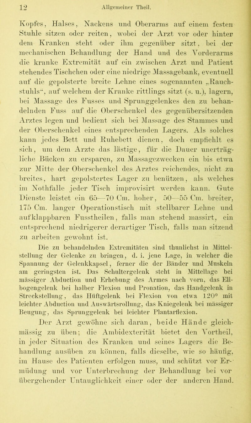Kopfes, Halses, Nackens und Oberarms auf einem festen Stuhle sitzen oder reiten, wobei der Arzt vor oder hinter dem Kranken steht oder ihm gegenüber sitzt, bei der mechanischen Behandlung der Hand und des Vorderarms die kranke Extremität auf ein zwischen Arzt und Patient stehendes Tischchen oder eine niedrige Massagebank, eventuell auf die gepolsterte breite Lehne eines sogenannten ..Rauch- stuhls“, auf welchem der Kranke rittlings sitzt (s. u.), lagern, bei Massage des Busses und Sprunggelenkes den zu behan- delnden Fuss auf die Oberschenkel des gegenübersitzenden Arztes legen und bedient sich bei Massage des Stammes und der Oberschenkel eines entsprechenden Lagers. Als solches kann jedes Bett und Ruhebett dienen, doch empfiehlt es sich, um dem Arzte das lästige, für die Dauer unerträg- liche Bücken zu ersparen, zu Massagezwecken ein bis etwa zur Mitte der Oberschenkel des Arztes reichendes, nicht zu breites, hart gepolstertes Lager zu benützen, als welches im Nothfalle jeder Tisch improvisirt werden kann. Gute Dienste leistet ein 65-—70 Cm. hoher, 50—55 Cm. breiter, 175 Cm. langer Operationstisch mit stellbarer Lehne und aufklappbaren Fusstheilen, falls man stehend massirt, ein entsprechend niedrigerer derartiger Tisch, falls man sitzend zu arbeiten gewohnt ist. Die zu behandelnden Extremitäten sind thunlichst in Mittel- stellung der Gelenke zu bringen, d. i. jene Lage, in welcher die Spannung der Gelenkkapsel, ferner die der Bänder und Muskeln am geringsten ist. Das Schultergelenk steht in Mittellage bei mässiger Abduction und Erhebung des Armes nach vorn, das Ell- bogengelenk bei halber Flexion und Pronation, das Handgelenk in Streckstellung , das Hüftgelenk bei Flexion von etwa 120° mit leichter Abduction und Auswärtsrollung, das Kniegelenk bei mässiger Beugung, das Sprunggelenk bei leichter Plantarflexion. Der Arzt gewöhne sich daran, beide Hände gdeich- mässig zu üben; die Ambidexterität bietet den Vortheil, in jeder Situation des Kranken und seines Lagers die Be- handlung ausüben zu können, falls dieselbe, wie so häufig, im Hause des Patienten erfolgen muss, und schützt vor Er- müdung und vor Unterbrechung der Behandlung bei vor übergehender Untauglichkeit einer oder der anderen Hand.