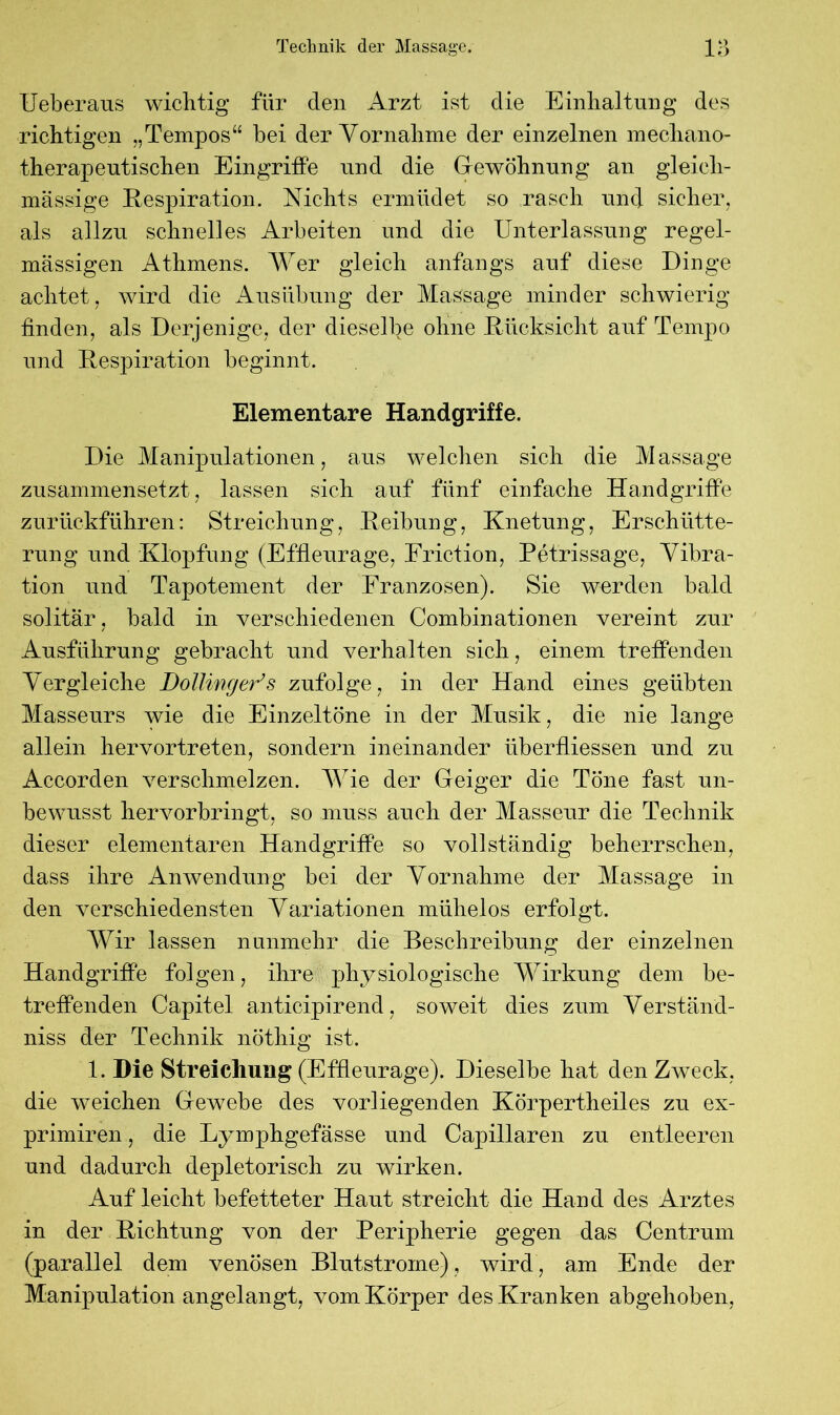 Ueberaus wichtig für den Arzt ist die Einhaltung des richtigen „Tempos“ bei der Vornahme der einzelnen mechano- therapeutischen Eingriffe und die Gewöhnung an gleich- massige Respiration. Nichts ermüdet so rasch und sicher, als allzu schnelles Arbeiten und die Unterlassung regel- mässigen Athmens. Wer gleich anfangs auf diese Dinge achtet, wird die Ausübung der Massage minder schwierig finden, als Derjenige, der dieselbe ohne Rücksicht auf Tempo und Respiration beginnt. Elementare Handgriffe. Die Manipulationen, aus welchen sich die Massage zusammensetzt, lassen sich auf fünf einfache Handgriffe zurückführen: Streichung, Reibung, Knetung, Erschütte- rung und Klopfung (Effleurage, Friction, Petrissage, Vibra- tion und Tapotement der Franzosen). Sie werden bald solitär, bald in verschiedenen Combinationen vereint zur Ausführung gebracht und verhalten sich, einem treffenden Vergleiche Dollinger’s zufolge, in der Hand eines geübten Masseurs wie die Einzeltöne in der Musik, die nie lange allein hervortreten, sondern ineinander überfliessen und zu Accorden verschmelzen. Wie der Geiger die Töne fast un- bewusst hervorbringt, so muss auch der Masseur die Technik dieser elementaren Handgriffe so vollständig beherrschen, dass ihre Anwendung bei der Vornahme der Massage in den verschiedensten Variationen mühelos erfolgt. Wir lassen nunmehr die Beschreibung der einzelnen Handgriffe folgen, ihre physiologische Wirkung dem be- treffenden Capitel anticipirend, soweit dies zum Verständ- niss der Technik nöthig ist. 1. Die Streichung (Effleurage). Dieselbe hat den Zweck, die weichen Gewebe des vorliegenden Körpertheiles zu ex- primiren, die Lymphgefässe und Capillaren zu entleeren und dadurch depletorisch zu wirken. Auf leicht befetteter Haut streicht die Hand des Arztes in der Richtung von der Peripherie gegen das Centrum (parallel dem venösen Blutstrome), wird, am Ende der Manipulation angelangt, vom Körper des Kranken abgehoben,