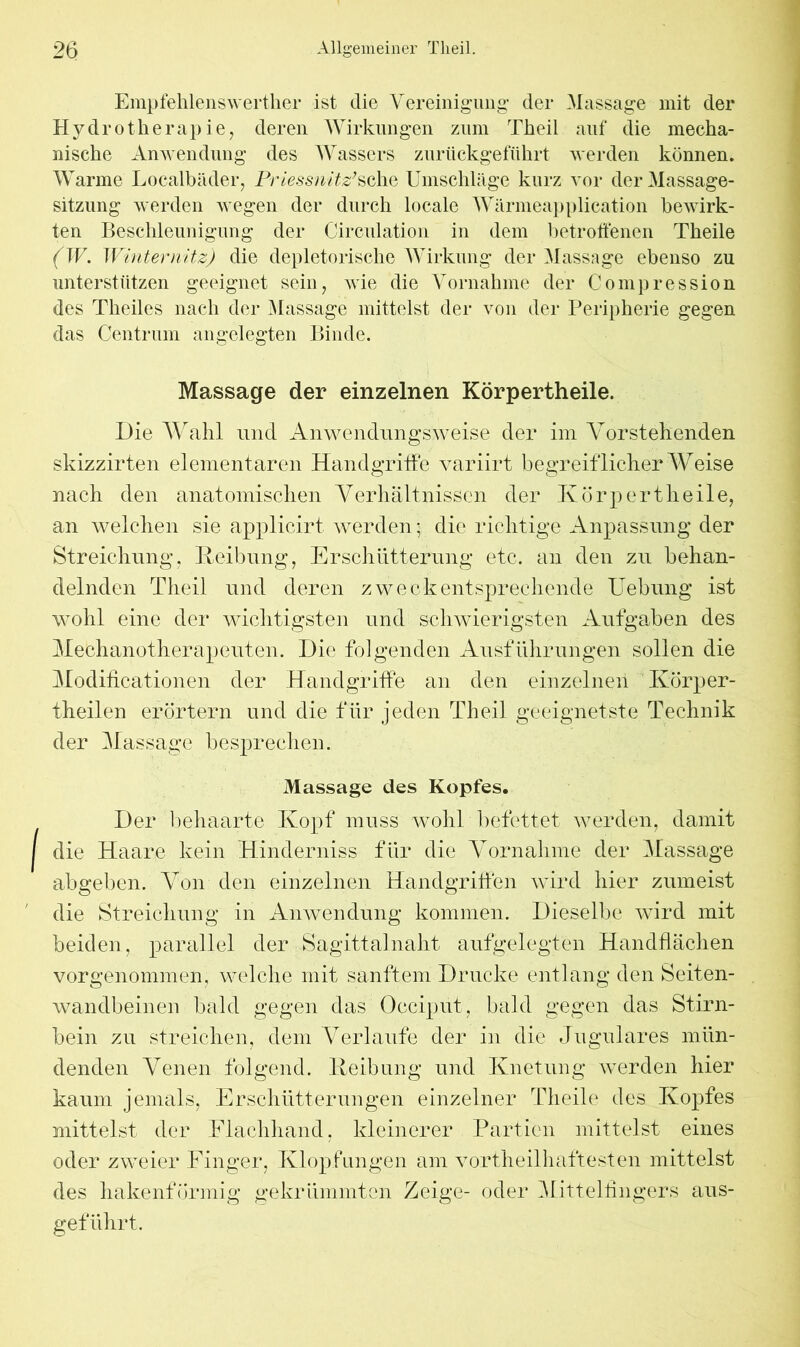 Empfehlenswerther ist die Yereinigung der Massage mit der Hydrotherapie, deren Wirkungen zum Theil auf die mecha- nische Anwendung des Wassers zurückgeführt werden können. Warme Localbäder, Priessnitz’sehe Umschläge kurz vor der Massage- sitzung werden wegen der durch locale Wärmeapplication bewirk- ten Beschleunigung der Circulation in dem betroffenen Theile (W. Winternitz) die depletorische Wirkung der Massage ebenso zu unterstützen geeignet sein, wie die Vornahme der Compression des Theiles nach der Massage mittelst der von der Peripherie gegen das Centrum angelegten Binde. Massage der einzelnen Körpertheile. Die Wahl und Anwendungsweise der im Vorstehenden skizzirten elementaren Handgriffe variirt begreiflicher AVeise nach den anatomischen Verhältnissen der Körpertheile, an welchen sie applicirt werden; die richtige Anpassung der Streichung, Reibung, Erschütterung etc. an den zu behan- delnden Theil und deren zweckentsprechende Uebung ist wohl eine der wichtigsten und schwierigsten Aufgaben des ATechanotherapeuten. Die folgenden Ausführungen sollen die Modificationen der Handgriffe an den einzelnen Körper- theilen erörtern und die für jeden Theil geeignetste Technik der Massage besprechen. Massage des Kopfes. Der behaarte Kopf muss wohl befettet werden, damit die Haare kein Hinderniss für die Vornahme der Massage abgeben. Von den einzelnen Handgriffen wird hier zumeist die Streichung in Anwendung kommen. Dieselbe wird mit beiden, parallel der Sagittalnaht aufgelegten Handflächen vorgenommen, welche mit sanftem Drucke entlang den Seiten- wandbeinen bald gegen das Occiput, bald gegen das Stirn- bein zu streichen, dem Verlaufe der in die Jugulares mün- denden Venen folgend. Reibung und Knetung werden hier kaum jemals, Erschütterungen einzelner Theile des Kopfes mittelst der Flachhand, kleinerer Partien mittelst eines oder zweier Finger, Klopfungen am vortheilhaftesten mittelst des hakenförmig gekrümmten Zeige- oder Mittelfingers aus- geführt.