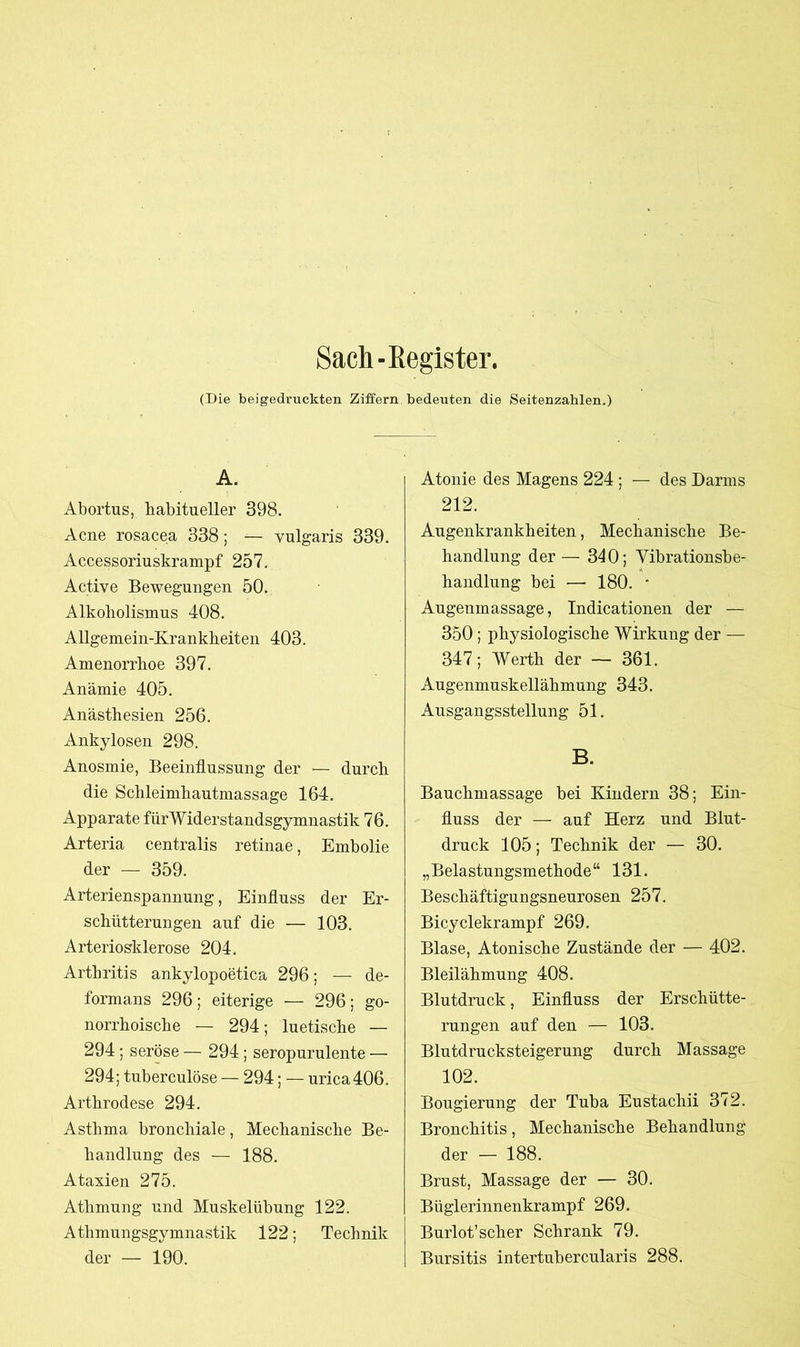 Sach-Register. (Die beigedruckten Ziffern bedeuten die Seitenzahlen.) A. Abortus, habitueller 398. Acne rosacea 338; — vulgaris 339. Accessoriuskrampf 257. Active Bewegungen 50. Alkoholismus 408. Allgemein-Krankheiten 403. Amenorrhoe 397. Anämie 405. Anästhesien 256. Ankylosen 298. Anosmie, Beeinflussung der — durch die Schleimhautmassage 164. Apparate fürWiderstandsgymnastik 76. Arteria centralis retinae, Embolie der — 359. Arterienspannung, Einfluss der Er- schütterungen auf die — 103. Arteriosklerose 204. Arthritis ankylopoetica 296; — de- formans 296; eiterige — 296; go- norrhoische — 294; luetische — 294; seröse — 294; seropurulente — 294; tuberculöse — 294; — urica 406. Arthrodese 294. Asthma bronchiale, Mechanische Be- handlung des — 188. Ataxien 275. Athmung und Muskelübung 122. Athmungsgymnastik 122; Technik der — 190. Atonie des Magens 224 ; — des Darms 212. Augenkrankheiten, Mechanische Be- handlung der — 340; Vibrationsbe- handlung bei — 180. * Augenmassage, Indicationen der — 350; physiologische Wirkung der — 347; Werth der — 361. Augenmuskellähmung 343. Ausgangsstellung 51. B. Bauchmassage bei Kindern 38; Ein- fluss der — auf Herz und Blut- druck 105; Technik der — 30. „Belastungsmethode“ 131. Beschäftigungsneurosen 257. Bicyclekrampf 269. Blase, Atonische Zustände der — 402. Bleilähmung 408. Blutdruck, Einfluss der Erschütte- rungen auf den — 103. Blutdrucksteigerung durch Massage 102. Bougierung der Tuba Eustachii 372. Bronchitis, Mechanische Behandlung der — 188. Brust, Massage der — 30. Büglerinnenkrampf 269. Burlot’scher Schrank 79. Bursitis intertubercularis 288.