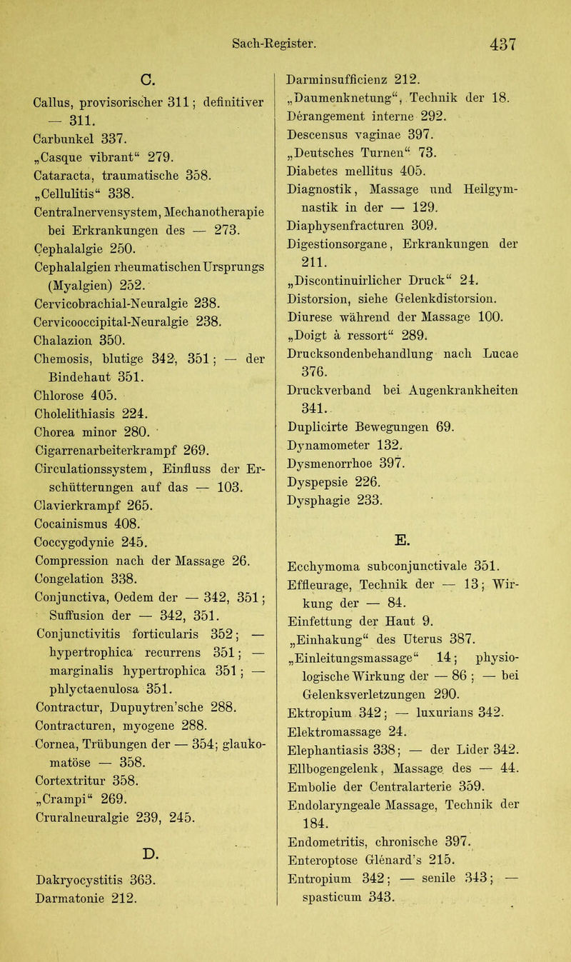 C. Callus, provisorischer 311; definitiver - 311. Carbunkel 337. „Casque vibrant“ 279. Cataracta, tranmatiscfie 358. „Cellulitis“ 338. Centralnervensystem, Mechanotherapie bei Erkrankungen des — 273. Cephalalgie 250. Cephalalgien rbeumatiscben Ursprungs (Myalgien) 252. Cervicobrachial-Neuralgie 238. Cervicooccipital-Neuralgie 238. Chalazion 350. Chemosis, blutige 342, 351; — der Bindehaut 351. Chlorose 405. Cholelithiasis 224. Chorea minor 280. Cigarrenarbeiterkrampf 269. Circulationssystem, Einfluss der Er- schütterungen auf das — 103. Clavierkrampf 265. Cocainismus 408. Coccygodynie 245. Compression nach der Massage 26. Congelation 338. Conjunctiva, Oedem der — 342, 351; Suflusion der — 342, 351. Conjunctivitis forticularis 352; — hypertrophica recurrens 351; — marginalis hypertrophica 351 ; — phlyctaenulosa 351. Contractur, Dupuytren’sche 288. Contracturen, myogene 288. Cornea, Trübungen der — 354; glauko- matöse — 358. Cortextritur 358. „Crampi“ 269. Cruralneuralgie 239, 245. D. Dakryocystitis 363. Darmatonie 212. Darminsufficienz 212. „Daumenknetung“, Technik der 18. Derangement interne 292. Descensus vaginae 397. „Deutsches Turnen“ 73. Diabetes mellitus 405. Diagnostik, Massage und Heilgym- nastik in der —- 129. Diaphysenfracturen 309. Digestionsorgane, Erkrankungen der 211. „Discontinuirlicher Druck“ 24. Distorsion, siehe Gelenkdistorsion. Diurese während der Massage 100. „Doigt & ressort“ 289. Drucksondenbehandlung nach Lucae 376. Druckverband bei Augenkrankheiten 341.. Duplicirte Bewegungen 69. Dynamometer 132. Dysmenorrhoe 397. Dyspepsie 226. Dysphagie 233. E. Ecchymoma subconjunctivale 351. Effleurage, Technik der — 13; Wir- kung der — 84. Einfettung der Haut 9. „Einhakung“ des Uterus 387. „Einleitungsmassage“ 14; physio- logische Wirkung der — 86 ; — bei Gelenksverletzungen 290. Ektropium 342; — luxurians 342. Elektromassage 24. Elephantiasis 338; — der Lider 342. Ellbogengelenk, Massage des — 44. Embolie der Centralarterie 359. Endolaryngeale Massage, Technik der 184. Endometritis, chronische 397. Enteroptose Glenard’s 215. Entropium 342; — senile 343; -— spasticum 343.