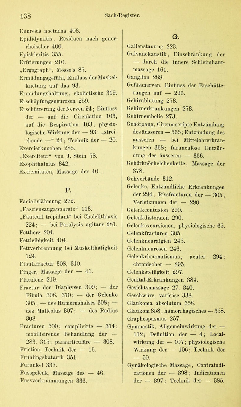 Enuresis nocturna 403. Epididymitis, Residuen nach gonor- rhoischer 400. Episkleritis 355. Erfrierungen 210. „Ergograph“, Mosso’s 87. Ermüdungsgefühl, Einfluss der Muskel- knetung auf das 93. Ermüdungshaltung, skoliotische 319. Erschöpfungsneurosen 259. Erschütterung der Nerven 94; Einfluss der — auf die Circulation 103, auf die Respiration 103; physio- logische Wirkung der — 93; „strei- chende — “ 24; Technik der — 20. Exercierknochen 285. „Exerciteur“ von J. Stein 78. Exophthalmus 342. Extremitäten, Massage der 40. Facialislähmung 272. „Fasciensaugapparate“ 113. „Fauteuil trepidant“ bei Cholelithiasis 224; — bei Paralysis agitans 281. Fettherz 204. Fettleibigkeit 404. Fettverbrennung bei Muskelthätigkeit 124. Fibulafractur 308, 310. Finger, Massage der — 41. Flatulenz 219. Fractur der Diaphysen 309; — der Fibula 308, 310; — der Gelenke 305 ; — des Humerushalses 308; — des Malleolus 307; — des Radius 308. Fracturen 300; complicirte — 314; mobilisirende Behandlung der — 283, 315; paraarticuläre — 308. Friction, Technik der — 16. Frühlingskatarrh 351. Furunkel 337. Fussgelenk, Massage des — 46. Fussverkrümmungen 336. G. Gallenstauung 223. Galvanokaustik, Einschränkung der — durch die innere Schleimhaut- massage 161. Ganglion 288. Gefässnerven, Einfluss der Erschütte- rungen auf — 296. Gehirnblutung 273. Gehirnerkrankungen 273. Gehirnembolie 273. Gehörgang, Circumscripte Entzündung des äusseren — 365; Entzündung des äusseren — bei Mittelohrerkran- kungen 368; furunculöse Entzün- dung des äusseren — 366. Gehörknöchelchenkette, Massage der 378. Gehverbände 312. Gelenke, Entzündliche Erkrankungen der 294; Rissfracturen der — 305; Verletzungen der — 290. Gelenkcontusion 290. Gelenkdistorsion 290. Gelenkexcursionen, physiologische 65. Gelenkfracturen 305. Gelenkneuralgien 245. Gelenkneurosen 246. Gelenkrheumatismus, acuter 294; chronischer — 295. Gelenksteifigkeit 297. Genital-Erkrankungen 384. Gesichtsmassage 27, 340. Geschwüre, varicöse 338. Glaukoma absolutum 358. Glaukom 358; hämorrhagisches — 358. Graphospasmus 257. Gymnastik, Allgemeinwirkung der — 112; Definition der — 4; Local- wirkung der — 107; physiologische Wirkung der — 106; Technik der - 50. Gynäkologische Massage, Contraindi- cationen der — 398; Indicationen der — 397; Technik der — 385.