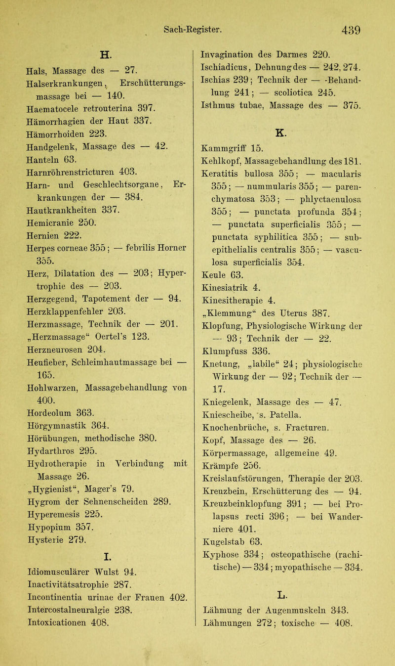 H. Hals, Massage des — 27. Halserkrankungen, Erschütterungs- massage bei — 140. Haematocele retrouterina 397. Hämorrhagien der Haut 337. Hämorrhoiden 223. Handgelenk, Massage des — 42. Hanteln 63. Harnröhrenstricturen 403. Harn- und Geschlechtsorgane, Er- krankungen der — 384. Hautkrankheiten 337. Hemicranie 250. Hernien 222. Herpes corneae 355; — febrilis Horner 355. Herz, Dilatation des — 203; Hyper- trophie des — 203. Herzgegend, Tapotement der — 94. Herzklappenfehler 203. Herzmassage, Technik der — 201. „Herzmassage“ Oertel’s 123. Herzneurosen 204. Heufieber, Schleimhautmassage bei — 165. Hohlwarzen, Massagebehandlung von 400. Hordeolum 363. Hörgymnastik 364. Hörübungen, methodische 380. Hydartliros 295. Hydrotherapie in Verbindung mit Massage 26. „Hygienist“, Mager’s 79. Hygrom der Sehnenscheiden 289. Hyperemesis 225. Hypopium 357. Hysterie 279. I. Idiomusculärer Wulst 94. Inactivitätsatrophie 287. Incontinentia urinae der Frauen 402. Intercostalneuralgie 238. Intoxicationen 408. Irivagination des Darmes 220. Ischiadicus, Dehnung des — 242,274. Ischias 239 ; Technik der Behand- lung 241; — scoliotica 245. Isthmus tubae, Massage des — 375. K. Kammgriff 15. Kehlkopf, Massagebehandlung des 181. Keratitis bullosa 355; — macularis 355 ; — nummularis 355; — paren- chymatosa 353; — phlyctaenulosa 355; — punctata profunda 354; — punctata superficialis 355; — punctata syphilitica 355; — sub- epithelialis centralis 355; — vascu- losa superficialis 354. Keule 63. Kinesiatrik 4. Kinesitherapie 4. „Klemmung“ des Uterus 387. Klopfung, Physiologische Wirkung der — 93; Technik der — 22. Klumpfuss 336. Knetung, „labile“ 24; physiologische Wirkung der — 92; Technik der — 17. Kniegelenk, Massage des — 47. Kniescheibe, s. Patella. Knochenbrüche, s. Fracturen. Kopf, Massage des — 26. Körpermassage, allgemeine 49. Krämpfe 256. Kreislaufstörungen, Therapie der 203. Kreuzbein, Erschütterung des — 94. Kreuzbeinklopfung 391; — bei Pro- lapsus recti 396; — bei Wander- niere 401. Kugelstab 63. Kyphose 334; osteopathische (rachi- tische) — 334; myopathische — 334. L. Lähmung der Augenmuskeln 343. Lähmungen 272; toxische — 408.