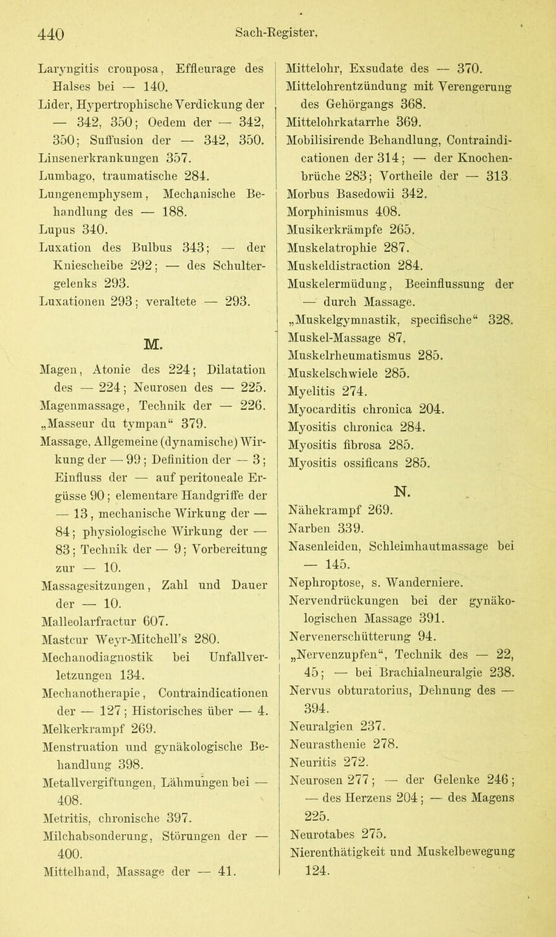Laryngitis crouposa, Effleurage des Halses bei — 140. Lider, Hypertrophische Verdickung der — 342, 350; Oedeni der — 342, 350; Suffusion der — 342, 350. Linsenerkrankungen 357. Lumbago, traumatische 284. Lungenemphysem, Mechanische Be- handlung des — 188. Lupus 340. Luxation des Bulbus 343; — der Kniescheibe 292; — des Schulter- gelenks 293. Luxationen 293; veraltete — 293. M. Magen, Atonie des 224; Dilatation des — 224; Neurosen des — 225. Magenmassage, Technik der — 226. „Masseur du tympan“ 379. Massage, Allgemeine (dynamische) Wir- kung der — 99 ; Definition der — 3; Einfluss der — auf peritoneale Er- güsse 90; elementare Handgriffe der — 13, mechanische Wirkung der — 84; physiologische Wirkung der — 83; Technik der — 9; Vorbereitung zur — 10. Massagesitzungen, Zahl und Dauer der — 10. Malleolarfractur 607. Mastcur Weyr-MitchelTs 280. Mechanodiagnostik bei Unfallver- letzungen 134. Mechanotherapie, Contraindicationen der — 127 ; Historisches über — 4. Melkerkrampf 269. Menstruation und gynäkologische Be- handlung 398. Metallvergiftungen, Lähmungen bei — 408. Metritis, chronische 397. Milchabsonderung, Störungen der — 400. Mittelhand, Massage der — 41. Mittelohr, Exsudate des — 370. Mittelohrentzündung mit Verengerung des Gehörgangs 368. Mittelohrkatarrhe 369. Mobilisirende Behandlung, Contraindi- cationen der 314 ; — der Knochen- brüche 283; Vortheile der — 313 Morbus Basedowii 342. Morphinismus 408. Musikerkrämpfe 265. Muskelatrophie 287. Muskeldistraction 284. Muskelermüdung, Beeinflussung der — durch Massage. „Muskelgymnastik, specifisclie“ 328. Muskel-Massage 87. Muskelrheumatismus 285. Muskelschwiele 285. Myelitis 274. Myocarditis chronica 204. Myositis chronica 284. Myositis fibrosa 285. Myositis ossificans 285. N. Nähekrampf 269. Narben 339. Nasenleiden, Schleimhautmassage bei — 145. Nephroptose, s. Wanderniere. Nervendrückungen bei der gynäko- logischen Massage 391. Nervenerschütterung 94. „Nervenzupfen“, Technik des — 22, 45; — bei Brachialneuralgie 238. Nervus obturatorius, Dehnung des — 394. Neuralgien 237. Neurasthenie 278. Neuritis 272. Neurosen 277 ; — der Gelenke 246 ; — des Herzens 204 ; — des Magens 225. Neurotabes 275. Nierenthätigkeit und Muskelbewegung 124.