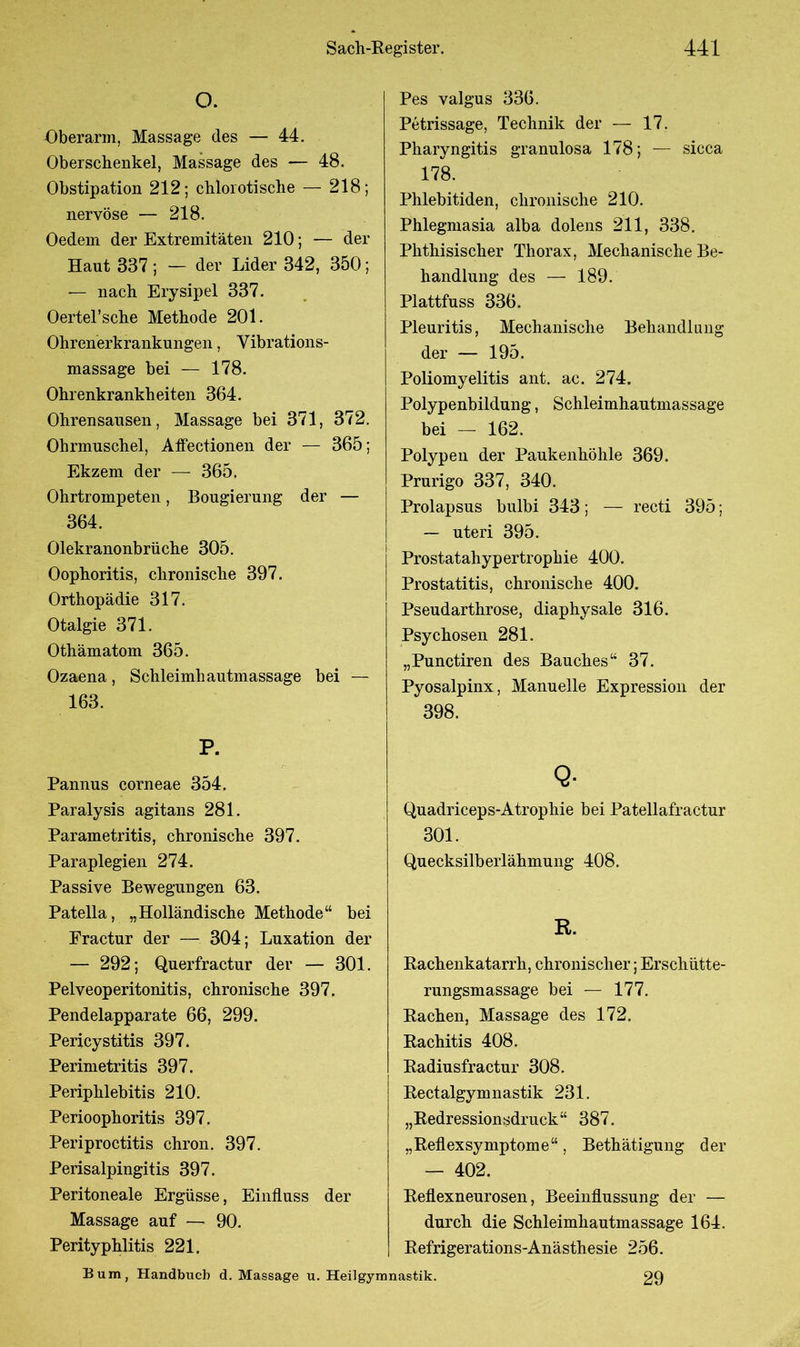 O. Oberarm, Massage des — 44. Oberschenkel, Massage des -— 48. Obstipation 212; chlorotisclie — 218; nervöse — 218. Oedein der Extremitäten 210; — der Haut 337 ; — der Lider 342, 350; — nach Erysipel 337. Oertel’sche Methode 201. Ohrenerkrankungen, Vibrations- massage bei — 178. Ohrenkrankheiten 364. Ohrensausen, Massage bei 371, 372. Ohrmuschel, Affectionen der — 365; Ekzem der — 365. Ohrtrompeten, Bougierung der — 364. Olekranonbrüche 305. Oophoritis, chronische 397. Orthopädie 317. Otalgie 371. Othämatom 365. Ozaena, Schleimhautmassage bei — 163. P. Pannus corneae 354. Paralysis agitans 281. Parametritis, chronische 397. Paraplegien 274. Passive Bewegungen 63. Patella, „Holländische Methode“ bei Fractur der — 304; Luxation der — 292; Querfractur der — 301. Pelveoperitonitis, chronische 397. Pendelapparate 66, 299. Pericystitis 397. Perimetritis 397. Periphlebitis 210. Perioophoritis 397. Periproctitis chron. 397. Perisalpingitis 397. Peritoneale Ergüsse, Einfluss der Massage auf — 90. Perityphlitis 221. Pes valgus 336. Petrissage, Technik der — 17. Pharyngitis granulosa 178; — sicca 178. Phlebitiden, chronische 210. Phlegmasia alba dolens 211, 338. Phthisischer Thorax, Mechanische Be- handlung des — 189. Plattfuss 336. Pleuritis, Mechanische Behandlung der — 195. Poliomyelitis ant. ac. 274. Polypenbildung, Schleimhautmassage bei — 162. Polypen der Paukenhöhle 369. Prurigo 337, 340. Prolapsus bulbi 343; — recti 395; — uteri 395. Prostatahypertrophie 400. Prostatitis, chronische 400. Pseudarthrose, diaphysale 316. Psychosen 281. „Punctiren des Bauches“ 37. Pyosalpinx, Manuelle Expression der 398. Q- Quadriceps-Atrophie bei Patellafractur 301. Quecksilberlähmung 408. R. Rachenkatarrh, chronischer; Erschütte- rungsmassage bei — 177. Rachen, Massage des 172. Rachitis 408. Radiusfractur 308. Rectalgymnastik 231. „Redressionsdruck“ 387. „Reflexsymptome“, Bethätigung der — 402. Reflexneurosen, Beeinflussung der — durch die Schleimhautmassage 164. Refrigerations-Anästhesie 256. 29 Bum, Handbuch d. Massage u. Heilgymnastik.