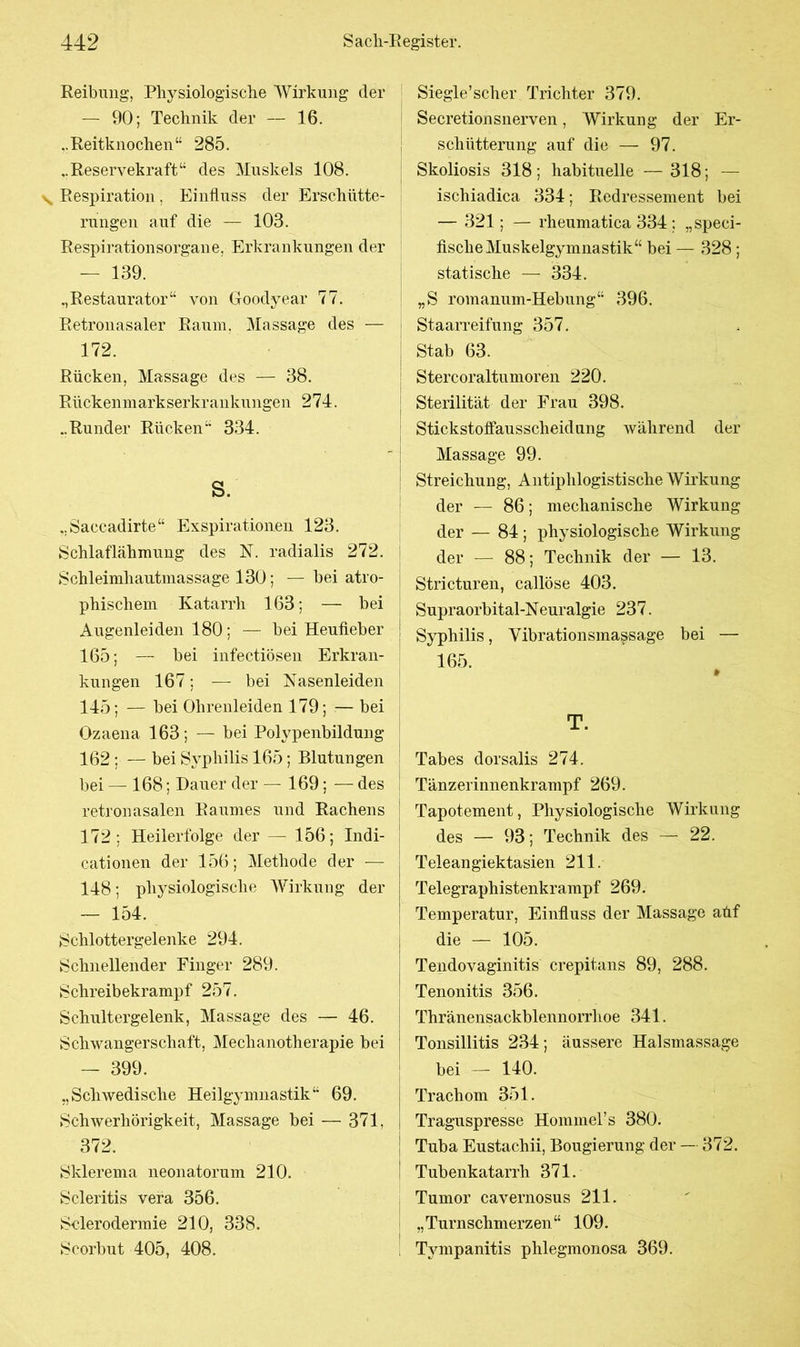 Reibung, Physiologische Wirkung der — 90; Technik der — 16. ..Reitknochen“ 285. ..Reservekraft“ des Muskels 108. Respiration, Einfluss der Erschütte- rungen auf die — 103. Respirationsorgane, Erkrankungen der — 139. „Restaurator“ von Goodyear 77. Retronasaler Raum. Massage des — 172. Rücken, Massage des — 38. Rückenmarkserkrankungen 274. ..Runder Rücken“ 334. s. ..Saccadirte“ Exspirationen 123. Schlaflähmung des N. radialis 272. Schleimhautmassage 130; — bei atro- phischem Katarrh 163; — bei Augenleiden 180; — bei Heufieber 165; — bei infectiösen Erkran- kungen 167; — bei Nasenleiden 145; — bei Ohrenleiden 179; — bei Ozaena 163; — bei Polypenbildung 162 ; — bei Syphilis 165; Blutungen bei — 168; Dauer der — 169; — des retronasalen Raumes und Rachens 172; Heilerfolge der — 156; Indi- cationen der 156; Methode der — 148; physiologische Wirkung der — 154. Schlottergelenke 294. Schnellender Finger 289. Schreibekrampf 257. Schultergelenk, Massage des — 46. Schwangerschaft, Meclianotherapie bei — 399. „Schwedische Heilgymnastik“ 69. Schwerhörigkeit, Massage bei — 371, 372. Sklerema neonatorum 210. Seleritis vera 356. Sclerodermie 210, 338. Scorbut 405, 408. Siegle’scher Trichter 379. Secretionsnerven, Wirkung der Er- schütterung auf die — 97. Skoliosis 318; habituelle — 318; — ischiadica 334; Redressement bei — 321; — rlieumatica 334 ; „speci- fische Muskelgymnastik“ bei — 328 ; statische — 334. „S romanum-Hebung“ 396. Staarreifung 357. Stab 63. Stercoraltumoren 220. Sterilität der Frau 398. Stickstoffausscheidung während der Massage 99. Streichung, Antiphlogistische Wirkung der — 86; mechanische Wirkung der — 84; physiologische Wirkung der — 88; Technik der — 13. Stricturen, callöse 403. Supraorbital-Neuralgie 237. Syphilis, Vibrationsmassage bei — 165. T. Tabes dorsalis 274. Tänzerinnenkrampf 269. Tapotement, Physiologische Wirkung des — 93; Technik des — 22. Teleangiektasien 211. Telegraphistenkrampf 269. Temperatur, Einfluss der Massage aüf die — 105. Tendovaginitis crepitans 89, 288. Tenonitis 356. Thränensackblennorrlioe 341. Tonsillitis 234; äussere Halsmassage bei — 140. Trachom 351. Traguspresse Hommel’s 380. Tuba Eustacliii, Bougierung der — 372. Tubenkatarrh 371. Tumor cavernosus 211. „Turnschmerzen“ 109. i , Tympanitis phlegmonosa 369.