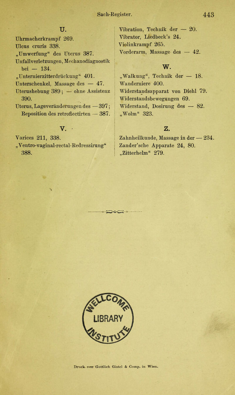 U. Uhrmacherkrampf 269. Ulcus cruris 338. „Umwerfung“ des Uterus 387. Unfallverletzungen, Mechanodiagnostik bei — 134. „ Unternierzitterdrückung “ 401. Unterschenkel, Massage des — 47. Uterushebung 389 ; — ohne Assistenz 390. Uterus, Lageveränderungendes —397; Reposition des retroflectirten — 387. V. ' Yarices 211, 338. „Ventro-vaginal-rectal-Redressirung“ 388. Vibration, Technik der — 20. Vibrator, Liedbeck’s 24. Violinkrampf 265. Vorderarm, Massage des — 42. w. „Walkung“, Technik der — 18. Wanderniere 400. Widerstandsapparat von Diehl 79. Widerstandsbewegungen 69. Widerstand, Dosirung des — 82. „Wolin“ 323. Z. Zahnheilkunde, Massage in der — 234. Zander’sche Apparate 24, 80. „Zitterhelm“ 279. Druck von Gottlieb Gistel & Comp, in Wien.