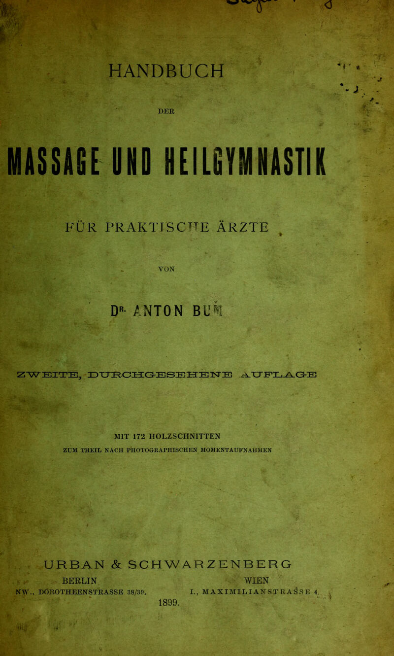 HANDBUCH DER MASSACE UND HEILGYMNASTIK FÜR PRAKTISCHE ÄRZTE YON DR ANTON BUM ZWEITE, DUECHGESEHENE .AUFLAGE MIT 172 HOLZSCHNITTEN ZUM THEIL NACH PHOTOGRAPHISCHEN MOMENTAUFNAHMEN URBAN & SCHWARZENBERG BERLIN WIEN N\Y., DOROTHEENSTRASSE 38/39. I., MAXIMILIANSTRASSE 4. 1899.