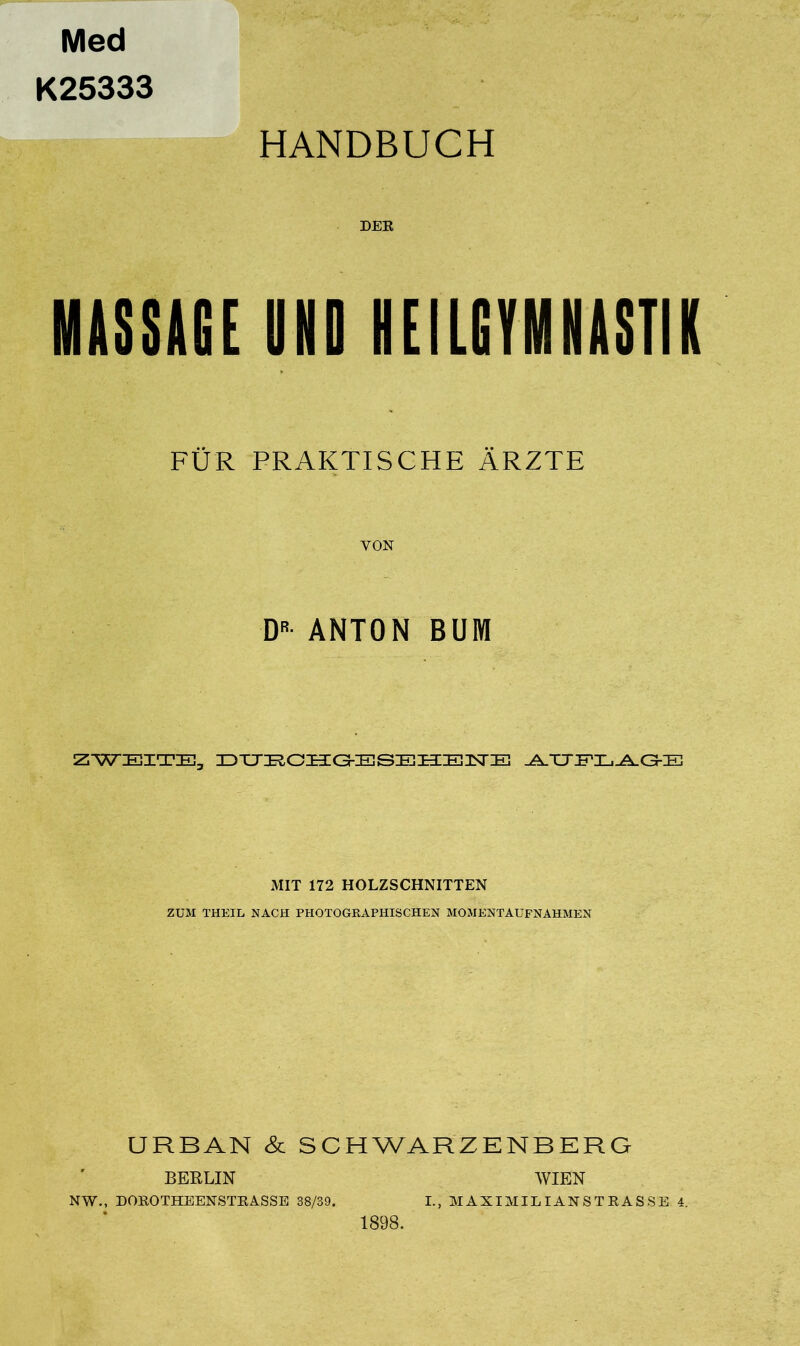 Med K25333 HANDBUCH DEE MASSAGE UND HEILGYMNASTIK FÜR PRAKTISCHE ÄRZTE VON DR- ANTON BUM ZWEITE, DIJRCHG-ESEHENE .A.TXFI-.^XGEE MIT 172 HOLZSCHNITTEN ZUM THEIL NACH PHOTOGRAPHISCHEN MOMENTAUFNAHMEN URBAN & SCHWARZENBERG BERLIN NW., DOEOTHEENSTRASSE 38/39. 1898. WIEN I., MAXIMILIANSTRASSE 4.