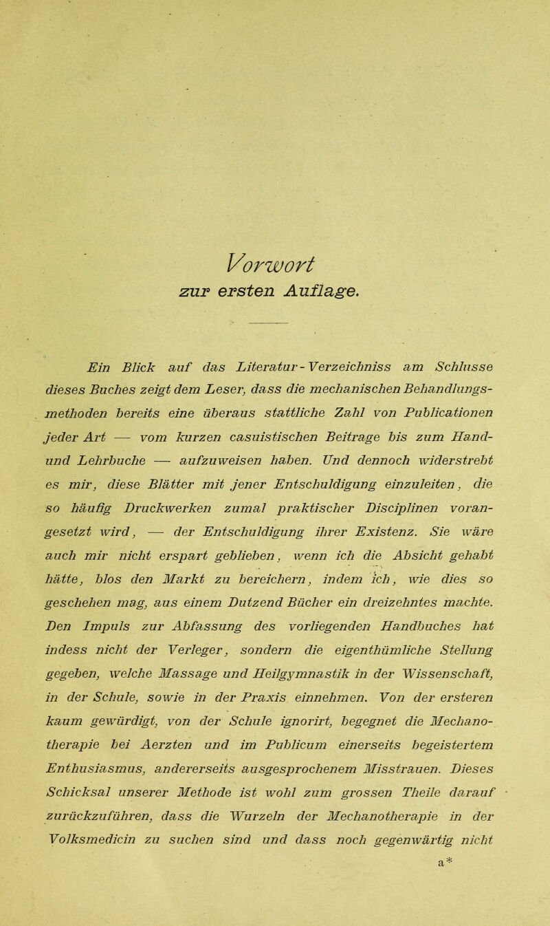 Vorwort zur ersten Auflage. Ein Blick auf das Literatur - Verzeichniss am Schlüsse dieses Buches zeigt dem Leser, dass die mechanischen Behandlungs- methoden bereits eine überaus stattliche Zahl von Publicationen jeder Art — vom kurzen casuistischen Beitrage bis zum Hand- und Lehrbuche — aufzuweisen haben. Und dennoch widerstrebt es mir, diese Blätter mit jener Entschuldigung einzuleiten, die so häufig Druckwerken zumal praktischer Disciplinen voran- gesetzt wird, — der Entschuldigung ihrer Existenz. Sie wäre auch mir nicht erspart geblieben, wenn ich die Absicht gehabt hätte, blos den Markt zu bereichern, indem ich, wie dies so geschehen mag, aus einem Dutzend Bücher ein dreizehntes machte. Den Impuls zur Abfassung des vorliegenden Handbuches hat in des s nicht der Verleger, sondern die eigentümliche Stellung gegeben, welche Massage und Heilgymnastik in der Wissenschaft, in der Schule, sowie in der Praxis einnehmen. Von der ersteren kaum gewürdigt, von der Schule ignorirt, begegnet die Mechano- tlierapie bei Aerzten und im Publicum einerseits begeistertem Enthusiasmus, andererseits ausgesprochenem Misstrauen. Dieses Schicksal unserer Methode ist wohl zum grossen Theile darauf zurückzu führen, dass die Wurzeln der Mechanotherapie in der Volksmedicin zu suchen sind und dass noch gegenwärtig nicht