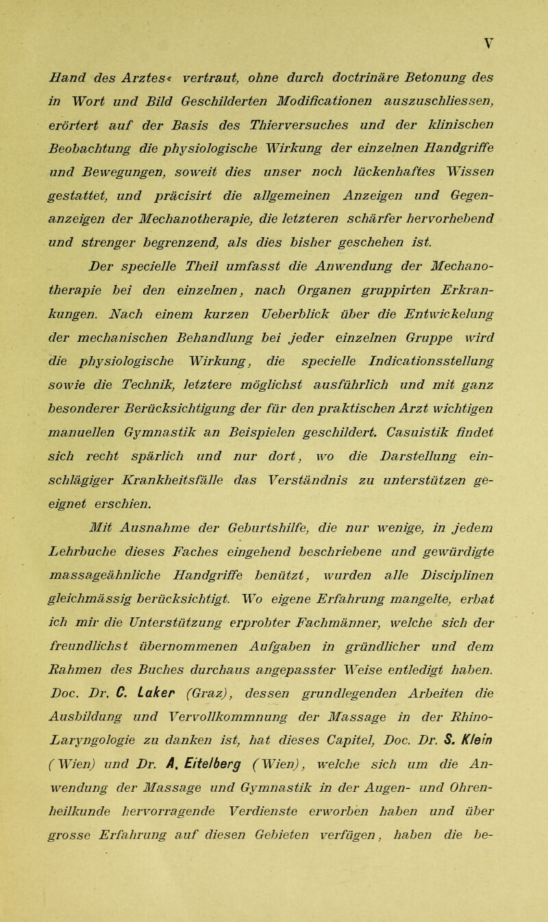 Hand des Arztes« vertraut, ohne durch doctrinäre Betonung des in Wort und Bild Beschilderten Modißcationen auszuschliessen, erörtert auf der Basis des Thierversuches und der klinischen Beobachtung die physiologische Wirkung der einzelnen Handgriffe und Bewegungen, soweit dies unser noch lückenhaftes Wissen gestattet, und präcisirt die allgemeinen Anzeigen und Gegen- anzeigen der Mechanotherapie, die letzteren schärfer hervorhebend und strenger begrenzend, als dies bisher geschehen ist. Her specielle Theil umfasst die Anwendung der Mechano- therapie bei den einzelnen, nach Organen gruppirten Erkran- kungen. Nach einem kurzen Ueberblick über die Entwickelung der mechanischen Behandlung bei jeder einzelnen Gruppe wird die physiologische Wirkung, die specielle IndicationsStellung sowie die Technik, letztere möglichst ausführlich und mit ganz besonderer Berücksichtigung der für den praktischen Arzt wichtigen manuellen Gymnastik an Beispielen geschildert. Casuistik findet sich recht spärlich und nur dort, wo die Darstellung ein- schlägiger Krankheitsfälle das Verständnis zu unterstützen ge- eignet erschien. Mit Ausnahme der Geburtshilfe, die nur wenige, in jedem Lehrbuche dieses Faches eingehend beschriebene und gewürdigte massageähnliche Handgriffe benützt, wurden alle Disciplinen gleichmässig berücksichtigt. Wo eigene Erfahrung mangelte, erbat ich mir die Unterstützung erprobter Fachmänner, welche sich der freundlichst übernommenen Aufgaben in gründlicher und dem Rahmen des Buches durchaus angepasster Weise entledigt haben. Hoc. Dr. G. Laker (Graz), dessen grundlegenden Arbeiten die Ausbildung und Vervollkommnung der Massage in der Rhino- Laryngologie zu danken ist, hat dieses Capitel, Doc. Dr. S. Klein (Wien) und Dr. A, Eitelberg (Wien), welche sich um die An- wendung der Massage und Gymnastik in der Augen- und Ohren- heilkunde hervorragende Verdienste erworben haben und über grosse Erfahrung auf diesen Gebieten verfügen, haben die he-