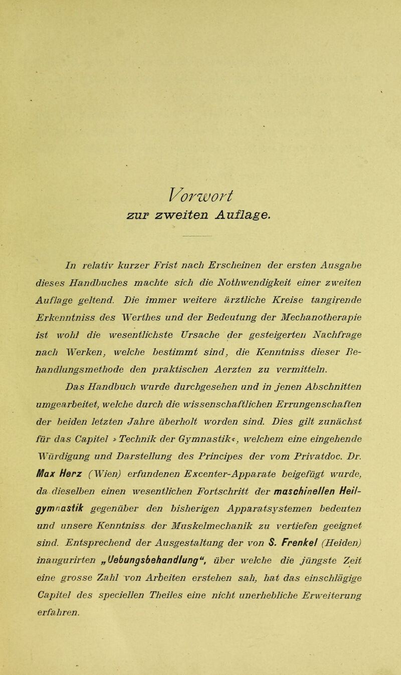 Vorwort zur zweiten Auflage. In relativ kurzer Frist nach Erscheinen der ersten Ausgabe dieses Handbuches machte sich die Nothwendigkeit einer zweiten Auflage geltend. Die immer weitere ärztliche Kreise tungir ende Erlccnntniss des Werthes und der Bedeutung der Mechanotherapie ist wohl die wesentlichste Ursache der gesteigerten Nachfrage nach Werken, welche bestimmt sind, die Kenntniss dieser Be- handlungsmethode den praktischen Aerzten zu vermitteln. Das Handbuch wurde durchgesehen und in jenen Abschnitten umgearbeitet, welche durch die wissenschaftlichen Errungenschaften der beiden letzten Jahre überholt worden sind. Dies gilt zunächst für das Capitel » Technik der Gymnastik«, welchem eine eingehende Würdigung und Darstellung des Principes der vom Privatdoc. Dr. Max Herz (Wien) erfundenen Excenter-Apparate beigefügt wurde, da dieselben einen wesentlichen Fortschritt der maschinellen Heil- gymnastik gegenüber den bisherigen Apparatsystemen bedeuten und unsere Kenntniss der Muskelmechanik zu vertiefen geeignet sind. Entsprechend der Ausgestaltung der von S. Frenkel (Heiden) inaugurirten „Uebungsbehandlung“, über welche die jüngste Zeit eine grosse Zahl von Arbeiten erstehen sah, hat das einschlägige Capitel des speciellen Theiles eine nicht unerhebliche Erweiterung erfahren.