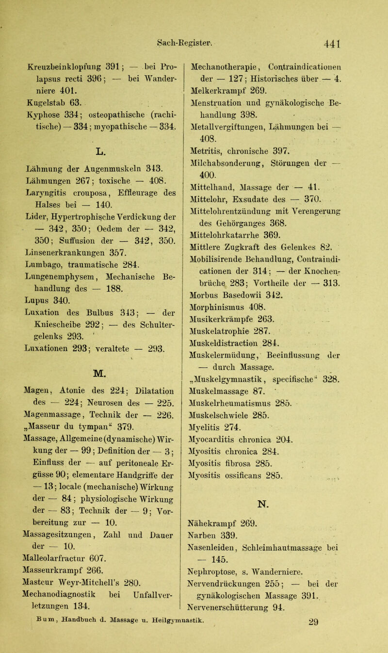 Kreuzbeinklopfung 391 ; — bei Pro- lapsus recti 396; — bei Wander- niere 401. Kugelstab 63. Kyphose 334; osteopathisclie (rachi- tische) — 334; myopathische — 334. L. Lähmung der Augenmuskeln 343. Lähmungen 267; toxische — 408. Laryngitis crouposa, Effleurage des Halses bei — 140. Lider, Hypertrophische Verdickung der — 342, 350; Oedem der — 342, 350; Suffusion der — 342, 350. Linsenerkrankungen 357. Lumbago, traumatische 284. Lungenemphysem, Mechanische Be- handlung des — 188. Lupus 340. Luxation des Bulbus 343; — der Kniescheibe 292; •— des Schulter- gelenks 293. Luxationen 293; veraltete — 293. v M. Magen, Atonie des 224; Dilatation des — 224; Neurosen des — 225. Magenmassage, Technik der — 226. „Masseur du tympan“ 379. Massage, Allgemeine (dynamische) AVir- kung der — 99; Definition der — 3; Einfluss der — auf peritoneale Er- güsse 90; elementare Handgriffe der —13; locale (mechanische) Wirkung der — 84; physiologische Wirkung der — 83; Technik der — 9; Vor- bereitung zur — 10. Massagesitzungen, Zahl und Dauer der — 10. Malleolarfractur 607. Masseurkrampf 266. Mastcur Weyr-Mitchell’s 280. Mechanodiagnostik bei letzungen 134. Bum, Handbuch d. Mechanotherapie, Contraindicationen der — 127; Historisches über — 4. Melkerkrampf 269. Menstruation und gynäkologische Be- handlung 398. Metallvergiftungen, Lähmungen bei — 40S. Metritis, chronische 397. Milchabsonderung, Störungen der — 400. Mittelhand, Massage der — 41. Mittelohr, Exsudate des — 370. Mittelohrentzündung mit Verengerung des Gehörganges 368. Mittelohrkatarrhe 369. Mittlere Zugkraft des Gelenkes 82. Mobilisirende Behandlung, Contraindi- cationen der 314; — der Knochen- brüche 283; Vortheile der — 313. Morbus Basedowii 342. Morphinismus 408. Musikerkrämpfe 263. Muskelatrophie 287. Muskeldistraction 284. Muskelermüdung, Beeinflussung der — durch Massage. „Muskelgymnastik, specifisclie4 328. Muskelmassage 87. ' Muskelrheumatismus 285. Muskelschwiele 285. Myelitis 274. Myocarditis chronica 204. Myositis chronica 284. Myositis fibrosa 285. Myositis ossificans 285. N. Nähekrampf 269. Narben 339. Nasenleiden, Schleimhautmassage bei — 145. Nephroptose, s. AVanderniere. Nervendrückungen 255; — bei der gynäkologischen Massage 391. Nervenerschütterung 94. Unfallver- Massage u. Heilgymnastik. 29