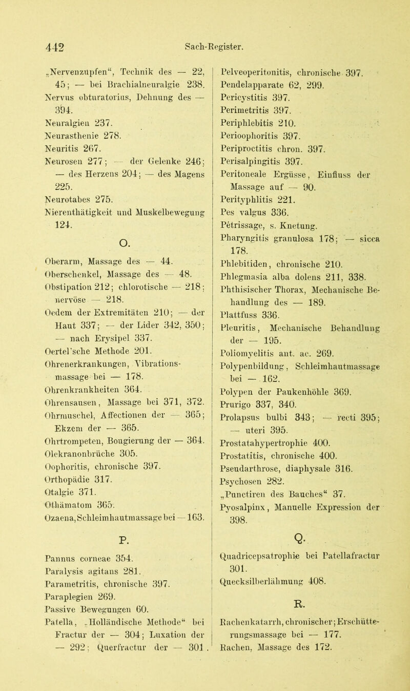 „Nervenzupfen“, Technik des — 22, 45; — bei Brachialneuralgie 238. Nervus obturatorius, Dehnung des — 3Ö4. Neuralgien 237. Neurasthenie 278. Neuritis 267. Neurosen 277; — der Gelenke 246; — des Herzens 204; — des Magens 225. Neurotabes 275. Nierenthätigkeit und Muskelbewegung 124. O. Oberarm, Massage des — 44. Oberschenkel, Massage des — 48. Obstipation 212; chlorotische — 218; nervöse — 218. Oedem der Extremitäten 210; — der Haut 337; — der Lider 342, 350; — nach Erysipel 337. OertePsche Methode 201. Ohrenerkrankungen, Vibrations- massage bei — 178. Ohrenkrankheiten 364. Ohrensausen, Massage bei 371, 372. Ohrmuschel, Affectionen der — 365; Ekzem der — 365. Ohrtrompeten, Bougierung der — 364. Olekranonbrüche 305. Oophoritis, chronische 397. Orthopädie 317. Otalgie 371. Öthämatom 365. Ozaena, Schleimhautmassage bei —163. P. Pannus corneae 354. Paralysis agitans 281. Parametritis, chronische 397. Paraplegien 269. Passive Bewegungen 60. Patella, „Holländische Methode“ bei Fractnr der — 304; Luxation der — 292; Querfractur der — 301 . Pelveoperitonitis, chronische 397. Pendelapparate 62, 299. Pericystitis 397. Perimetritis 397. Periphlebitis 210. Perioophoritis 397. Periproctitis cliron. 397. Perisalpingitis 39.7. Peritoneale Ergüsse, Einfluss der Massage auf — 90. Perityphlitis 221. Pes valgus 336. Petrissage, s. Knetung. Pharyngitis granulosa 178; — sicca 178. Phlebitiden, chronische 210. Phlegmasia alba dolens 211, 338. Phthisischer Thorax, Mechanische Be- handlung des — 189. Plattfuss 336. Pleuritis, Mechanische Behandlung der — 195. Poliomyelitis ant. ac. 269. Polypenbildung, Schleimhautmassage bei — 162. Polypen der Paukenhöhle 369. Prurigo 337, 340. Prolapsus bulbi 343; — recti 395; — uteri 395. Prostatahypertrophie 400. Prostatitis, chronische 400. Pseudarthrose, diaphysale 316. Psychosen 282. „Punctiren des Bauches“ 37. Pyosalpinx, Manuelle Expression der 398. Q. Quadricepsatrophie bei Patellafractur 301. Quecksilberlähmung 408. R. Rachenkatarrh, chronischer; Erschütte- rungsmassage bei — 177. Radien, Massage des 172.