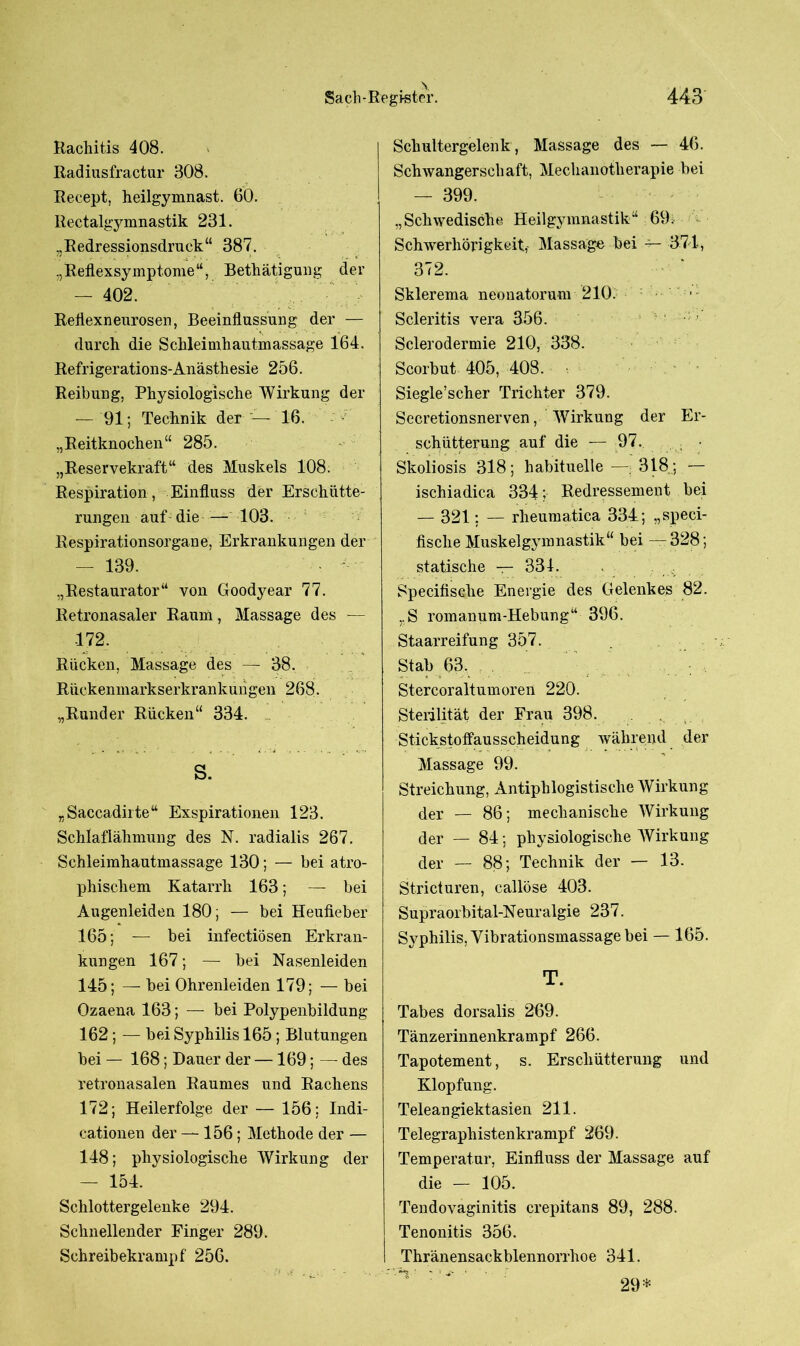 Rachitis 408. Radiusfractur 308. Recept, heilgymnast. 60. Rectalgymnastik 231. „Redressionsdruck“ 387. ,,Reflexsymptome“, Bethätigung der — 402. Reflexnenrosen, Beeinflussung der — durch die Schleimhautmassage 164. Refrigerations-Anästhesie 256. Reibung, Physiologische Wirkung der — 91; Technik der — 16. „Reitknochen“ 285. „Reservekraft“ des Muskels 108. Respiration, Einfluss der Erschütte- rungen auf die — 103. Respirationsorgane, Erkrankungen der — 139. - • „Restaurator“ von Goodyear 77. Retronasaler Raum, Massage des — 172. Rücken, Massage des — 38. Rückenmarkserkrankungeil 268. „Runder Rücken“ 334. S. „Saccadirte“ Exspirationen 123. Schlaflähmung des N. radialis 267. Schleimhautmassage 130; — bei atro- phischem Katarrh 163; — bei Augenleiden 180; — bei Heufieber 165; — bei infectiösen Erkran- kungen 167; — bei Nasenleiden 145; — bei Ohrenleiden 179; — bei Ozaena 163; — bei Polypenbildung 162; — bei Syphilis 165 ; Blutungen bei — 168; Dauer der —169; — des retronasalen Raumes und Rachens 172; Heilerfolge der — 156; Indi- cationen der — 156; Methode der — 148; physiologische Wirkung der — 154. Schlottergelenke 294. Schnellender Finger 289. Schreibekrampf 256. Schultergelenk, Massage des — 46. Schwangerschaft, Mechanotherapie bei — 399. „Schwedische Heilgymnastik“ 69. Schwerhörigkeit, Massage bei — 371, 372. Sklerema neonatorum 210. ; Scleritis vera 356. ; Sclerodermie 210, 338. Scorbut 405, 408. Siegle’scher Trichter 379. Secretionsnerven, Wirkung der Er- schütterung auf die — 97. ; • Skoliosis 318; habituelle — 318; — ischiadica 334; Redressement bei — 321; — rlieumatica 334; „speci- fische Muskelgymnastik“ bei —328; statische — 331. . SpecifisGhe Energie des Gelenkes 82. ,.S romanum-Hebung“ 396. Staarreifung 357. Stab 63. . Stercoraltumoren 220. Sterilität der Frau 398. . Stickstotfausscheidung während der Massage 99. Streichung, Antiphlogistische Wirkung der — 86; mechanische Wirkung der — 84; physiologische Wirkung der — 88; Technik der — 13. Stricturen, callöse 403. Supraorbital-Neuralgie 237. Syphilis, Vibrationsmassage bei — 165. T. Tabes dorsalis 269. Tänzerinnenkrampf 266. Tapotement, s. Erschütterung und Klopfung. Teleangiektasien 211. Telegraphistenkrampf 269. Temperatur, Einfluss der Massage auf die — 105. Tendovaginitis crepitans 89, 288. Tenonitis 356. Thränensackblennorrhoe 341. n : 29*