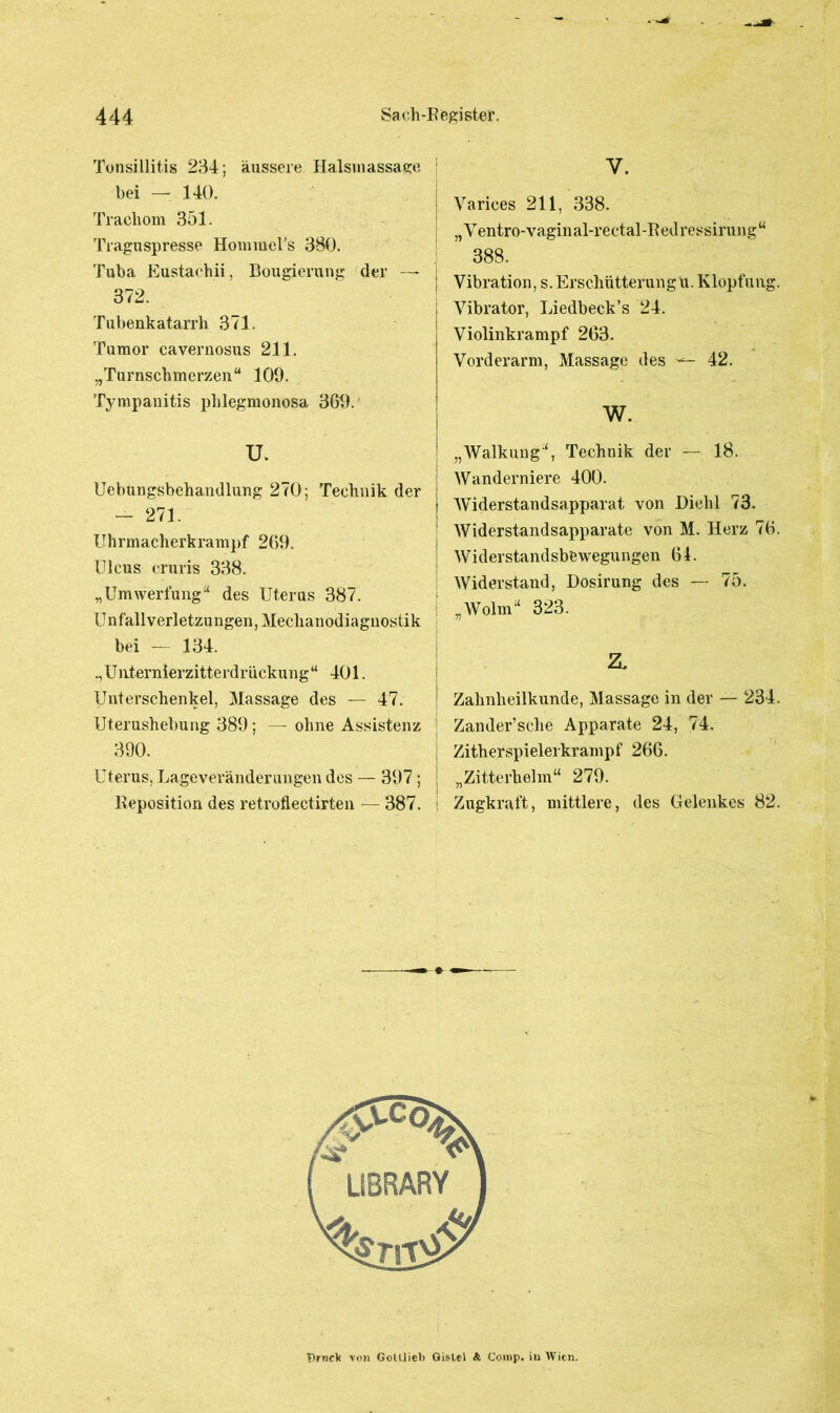 Tonsillitis 234; äussere Halsmassage bei — 140. Trachom 351. Traguspresse HommcTs 380. Tuba Eustachii, Bougierung der — 372. Tubenkatarrh 371. Tumor cavernosus 211. „Turnschmerzen“ 100. Tympanitis phlegmonosa 360. u. Uebungsbehandlung 270; Technik der — 271. Uhrmacherkrampf 260. Ulcus eruris 338. „Umwertung“ des Uterus 387. Unfall verletzu ngen, Mechanodiagnostik bei — 134. ., Unternierzitterdriickung “ 401. Unterschenkel, Massage des — 47. Uterushebung 380; — ohne Assistenz 300. Uterus, Lage Veränderungen des — 307; Reposition des retroflectirten — 387. Y. Varices 211, 338. „Ventro-vaginal-rectal-Redressiruug“ 388. Vibration, s. Erschütterung u. Klopfung Vibrator, Liedbeck’s 24. Violinkrampf 263. Vorderarm, Massage des ^ 42. w. „Walkung“, Technik der — 18. Wanderniere 400. Widerstandsapparat von Diehl 73. Widerstandsapparate von M. Herz 76 Widerstandsbewegungen 61. Widerstand, Dosirung des — 75. „Wolm“ 323. z, Zahnheilkunde, Massage in der — 234 Zander’sche Apparate 24, 74. Zitherspielerkrampf 266. „Zitterhelm“ 270. : Zugkraft, mittlere, des Gelenkes 82 Drnek von Gottlieb Distel & Comp, in Wien.