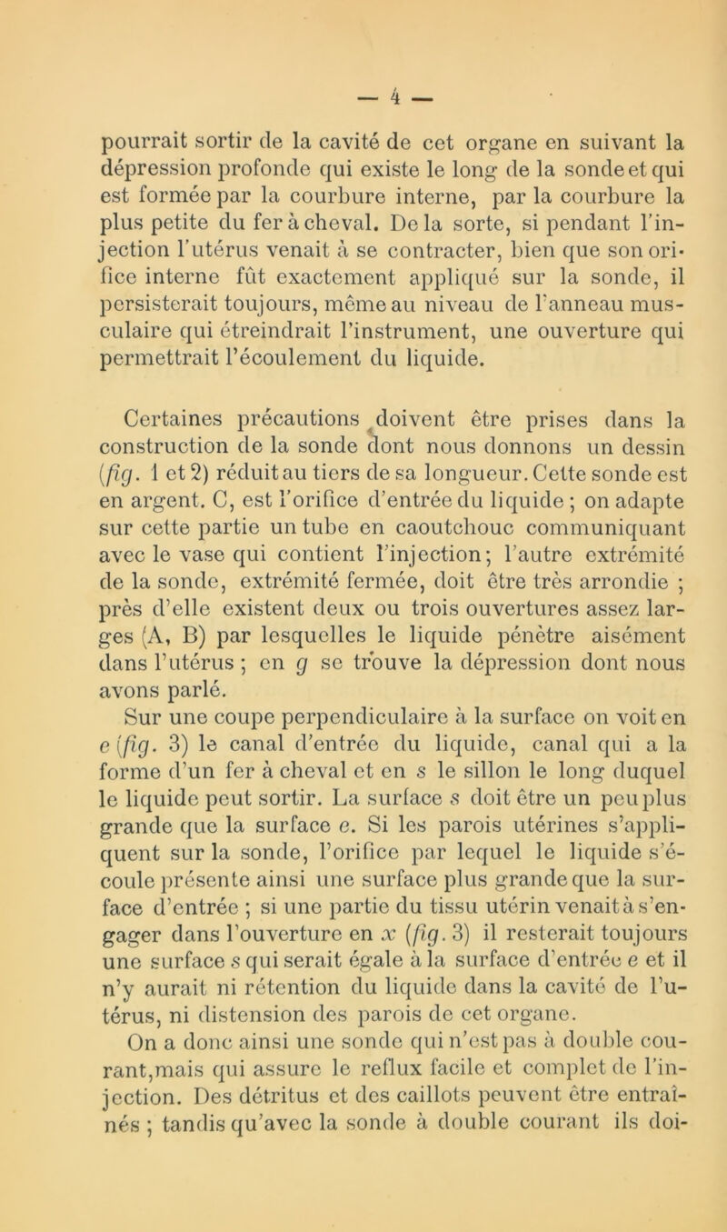 pourrait sortir de la cavité de cet organe en suivant la dépression profonde qui existe le long de la sonde et qui est formée par la courbure interne, par la courbure la plus petite du fer à cheval. Delà sorte, si pendant l’in- jection l’utérus venait à se contracter, bien que sonori- fice interne fût exactement appliqué sur la sonde, il persisterait toujours, même au niveau de l’anneau mus- culaire qui étreindrait l’instrument, une ouverture qui permettrait l’écoulement du liquide. Certaines précautions doivent être prises dans la construction de la sonde dont nous donnons un dessin (fig. 1 et 2) réduit au tiers de sa longueur. Cette sonde est en argent. C, est l’orifice d’entrée du liquide ; on adapte sur cette partie un tube en caoutchouc communiquant avec le vase qui contient l’injection; l’autre extrémité de la sonde, extrémité fermée, doit être très arrondie ; près d’elle existent deux ou trois ouvertures assez lar- ges (A, B) par lesquelles le liquide pénètre aisément dans l’utérus ; en g se trouve la dépression dont nous avons parlé. Sur une coupe perpendiculaire à la surface on voit en e(fîg. 3) le canal d’entrée du liquide, canal qui a la forme d’un fer à cheval et en s le sillon le long duquel le liquide peut sortir. La surface s doit être un peu plus grande que la surface e. Si les parois utérines s’appli- quent sur la sonde, l’orifice par lequel le liquide s’é- coule présente ainsi une surface plus grande que la sur- face d’entrée ; si une partie du tissu utérin venait à s’en- gager dans l’ouverture en x (fig. 3) il resterait toujours une surface s qui serait égale à la surface d’entrée e et il n’y aurait ni rétention du liquide dans la cavité de l’u- térus, ni distension des parois de cet organe. On a donc ainsi une sonde qui n’est pas à double cou- rant,mais qui assure le reflux facile et complet de l’in- jection. Des détritus et des caillots peuvent être entraî- nés ; tandis qu’avec la sonde à double courant ils doi-