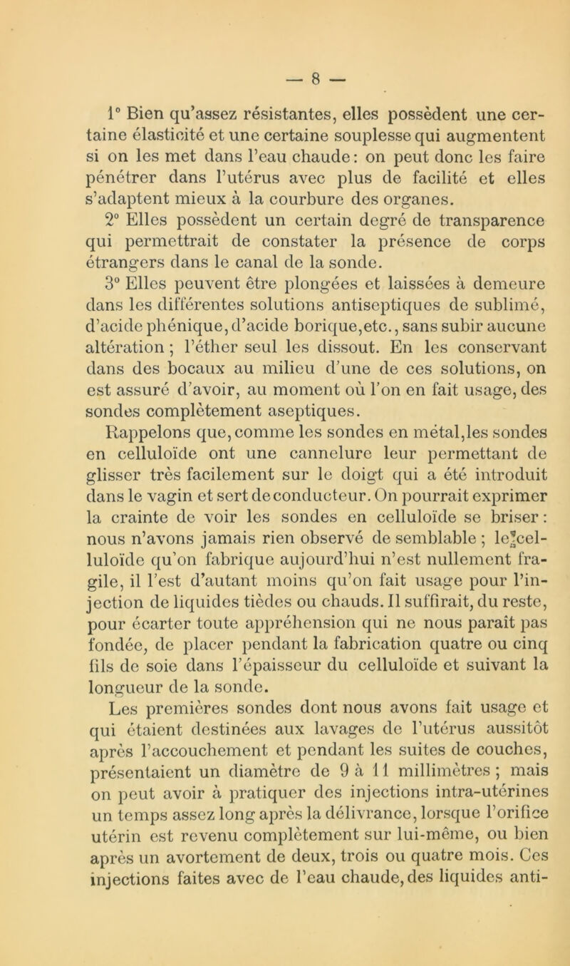 1° Bien qu’assez résistantes, elles possèdent une cer- taine élasticité et une certaine souplesse qui augmentent si on les met dans l’eau chaude : on peut donc les faire pénétrer dans l’utérus avec plus de facilité et elles s’adaptent mieux à la courbure des organes. 2° Elles possèdent un certain degré de transparence qui permettrait de constater la présence de corps étrangers dans le canal de la sonde. 3° Elles peuvent être plongées et laissées à demeure dans les différentes solutions antiseptiques de sublimé, d’acide phénique, d’acide borique,etc., sans subir aucune altération ; l’éther seul les dissout. En les conservant dans des bocaux au milieu d’une de ces solutions, on est assuré d’avoir, au moment où l’on en fait usage, des sondes complètement aseptiques. Rappelons que, comme les sondes en métal,les sondes en celluloïde ont une cannelure leur permettant de glisser très facilement sur le doigt qui a été introduit dans le vagin et sert de conducteur. On pourrait exprimer la crainte de voir les sondes en celluloïde se briser : nous n’avons jamais rien observé de semblable ; le*cel- luloïde qu’on fabrique aujourd’hui n’est nullement fra- gile, il l’est d’autant moins qu’on fait usage pour l’in- jection de liquides tièdes ou chauds. Il suffirait, du reste, pour écarter toute appréhension qui ne nous paraît pas fondée, de placer pendant la fabrication quatre ou cinq fils de soie dans l’épaisseur du celluloïde et suivant la longueur de la sonde. Les premières sondes dont nous avons fait usage et qui étaient destinées aux lavages de l’utérus aussitôt après l’accouchement et pendant les suites de couches, présentaient un diamètre de 9 à 11 millimètres ; mais on peut avoir à pratiquer des injections intra-utérines un temps assez long après la délivrance, lorsque l’orifice utérin est revenu complètement sur lui-même, ou bien après un avortement de deux, trois ou quatre mois. Ces injections faites avec de l’eau chaude, des liquides anti-