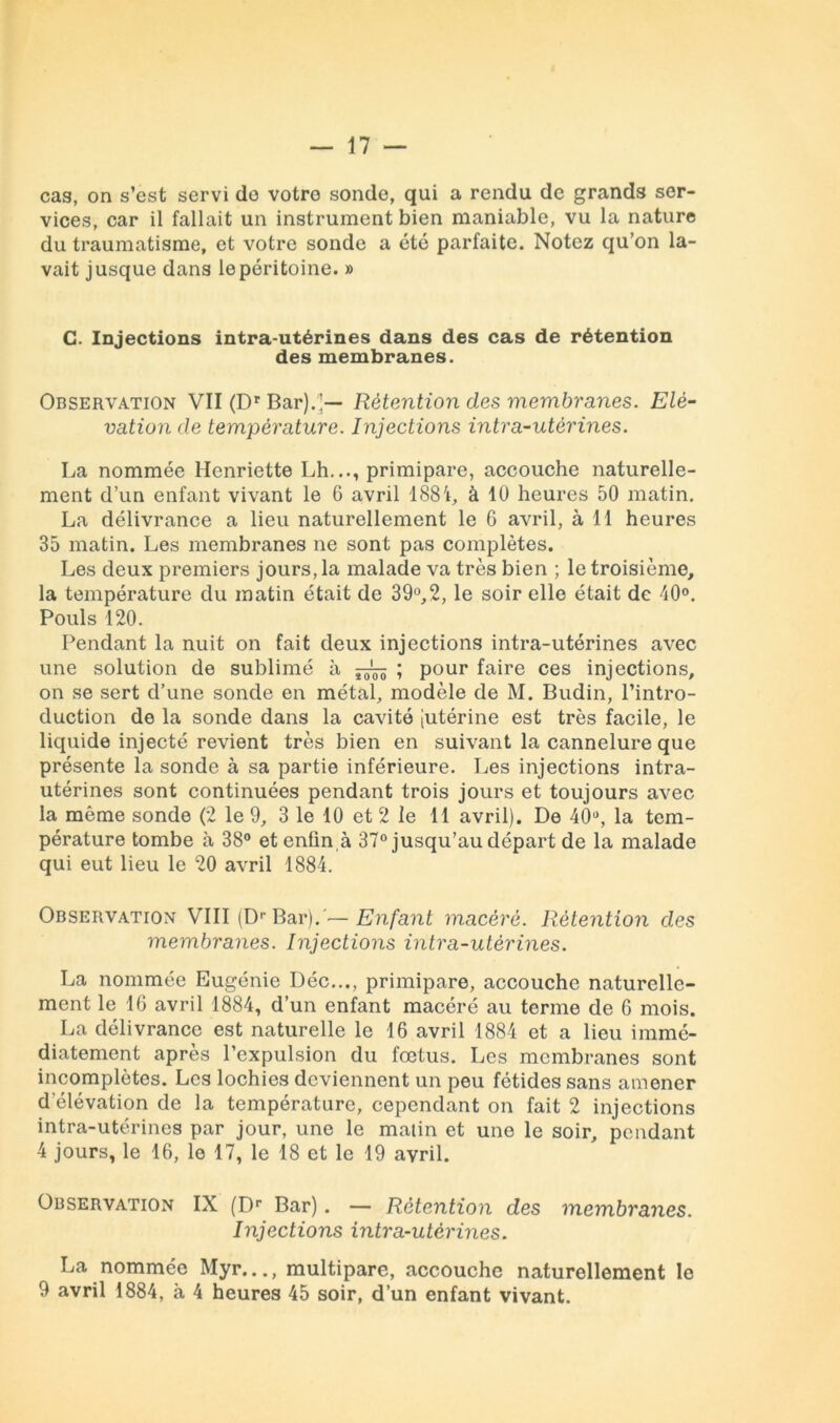 cas, on s’est servi do votre sonde, qui a rendu de grands ser- vices, car il fallait un instrument bien maniable, vu la nature du traumatisme, et votre sonde a été parfaite. Notez qu’on la- vait jusque dans le péritoine. » G. Injections intra-utérines dans des cas de rétention des membranes. Observation VII (Dr Bar).’— Rétention des membranes. Elé- vation de température. Injections intra-utérines. La nommée Henriette Lh..., primipare, accouche naturelle- ment d’un enfant vivant le 6 avril 188à 10 heures 50 matin. La délivrance a lieu naturellement le 6 avril, à 11 heures 35 matin. Les membranes ne sont pas complètes. Les deux premiers jours, la malade va très bien ; le troisième, la température du matin était de 39°,2, le soir elle était de 40°. Pouls 120. Pendant la nuit on fait deux injections intra-utérines avec une solution de sublimé à ; pour faire ces injections, on se sert d’une sonde en métal, modèle de M. Budin, l’intro- duction de la sonde dans la cavité (Utérine est très facile, le liquide injecté revient très bien en suivant la cannelure que présente la sonde à sa partie inférieure. Les injections intra- utérines sont continuées pendant trois jours et toujours avec la même sonde (2 le 9, 3 le 10 et 2 le 11 avril). De 40°, la tem- pérature tombe à 38° et enfin,à 37° jusqu’au départ de la malade qui eut lieu le 20 avril 1884. Observation VIII (Dr Bar).'—Enfant macéré. Rétention des membranes. Injections intra-utérines. La nommée Eugénie I)éc..., primipare, accouche naturelle- ment le 16 avril 1884, d’un enfant macéré au terme de 6 mois. La délivrance est naturelle le 16 avril 1884 et a lieu immé- diatement après l’expulsion du fœtus. Les membranes sont incomplètes. Les lochies deviennent un peu fétides sans amener d élévation de la température, cependant on fait 2 injections intra-utérines par jour, une le matin et une le soir, pendant 4 jours, le 16, le 17, le 18 et le 19 avril. Observation IX (Dr Bar). — Rétention des membranes. Injections intra-utérines. La nommée Myr..., multipare, accouche naturellement le 9 avril 1884, à 4 heures 45 soir, d’un enfant vivant.