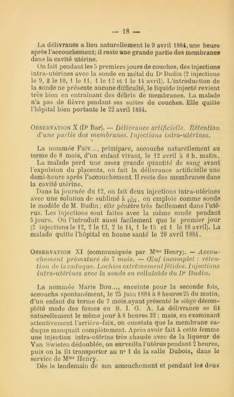 La délivranoe a lieu naturellement le 9 avril 1884, une heure après l’accouchement; il reste une grande partie des membranes dans la cavité utérine. On fait pendant les 5 premiers jours de couches, des injections intra-utérines avec la sonde en métal du DrBudin (2 injections le 9, 2 le 10, 1 le 11, 1 le 12 et 1 le 14 avril). L’introduction de la sonde ne présente aucune difficulté, le liquide injecté revient très bien en entraînant des débris de membranes. La malade n’a pas de fièvre pendant ses suites de couches. Elle quitte l’hôpital bien portante le 22 avril 1884. Observation X (Dr Bar). — Délivrance artificielle. Rétention d’une partie des membranes. Injections intra-utérines. « La nommée Faiv.primipare, accouche naturellement au terme de 8 mois, d’un enfant vivant, le 12 avril à 8 h. matin. La malade perd une assez grande quantité de sang avant l’expulsion du placenta, on fait la délivrance artificielle une demi-heure après l’accouchement. Il reste des membranes dans la cavité utérine. Dans la journée du 12, on fait deux injections intra-utérines avec une solution de sublimé à , on emploie comme sonde le modèle de M. Budin; elle pénètre très facilement dans l’uté- rus. Les injections sont faites avec la même sonde pendant 5 jours. On l’introduit aussi facilement que le premier jour (2 injections le 12, 2 le 13, 2 le 14, 1 le 15 et 1 le 16 avril). La malade quitte l’hôpital en bonne santé le 20 avril 1884. Observation XI (communiquée par Mme Henry). — Accou- chement prématuré de 7 mois. — Œuf incomplet : réten- tion de la caduque. Lochies extrêmement fétides. Injections intra-utérines avec la sonde en celluloïde du Dr Budin. La nommée Marie Bou..., enceinte pour la seconde fois, accoucha spontanément, le 25 juin 1884 à 8 heures25 du matin, d’un enfant du terme de 7 mois,ayant présenté le siège décom- plété modo des fesses en S. I. G. A. La délivrance se fit naturellement le même jour à 8 heures 32 ; mais, en examinant attentivement l’arrière-faix, on constata que la membrane ca- duque manquait complètement. Après avoir fait à cette femme une injection intra-utérine très chaude avec de la liqueur do Van Swieten dédoublée, on surveilla l’utérus pendant 2 heures, puis on la fit transporter au n° 1 de la salle Dubois, dans le service de Mme Ilcnry. Dès le lendemain de son accouchement et pendant les deux