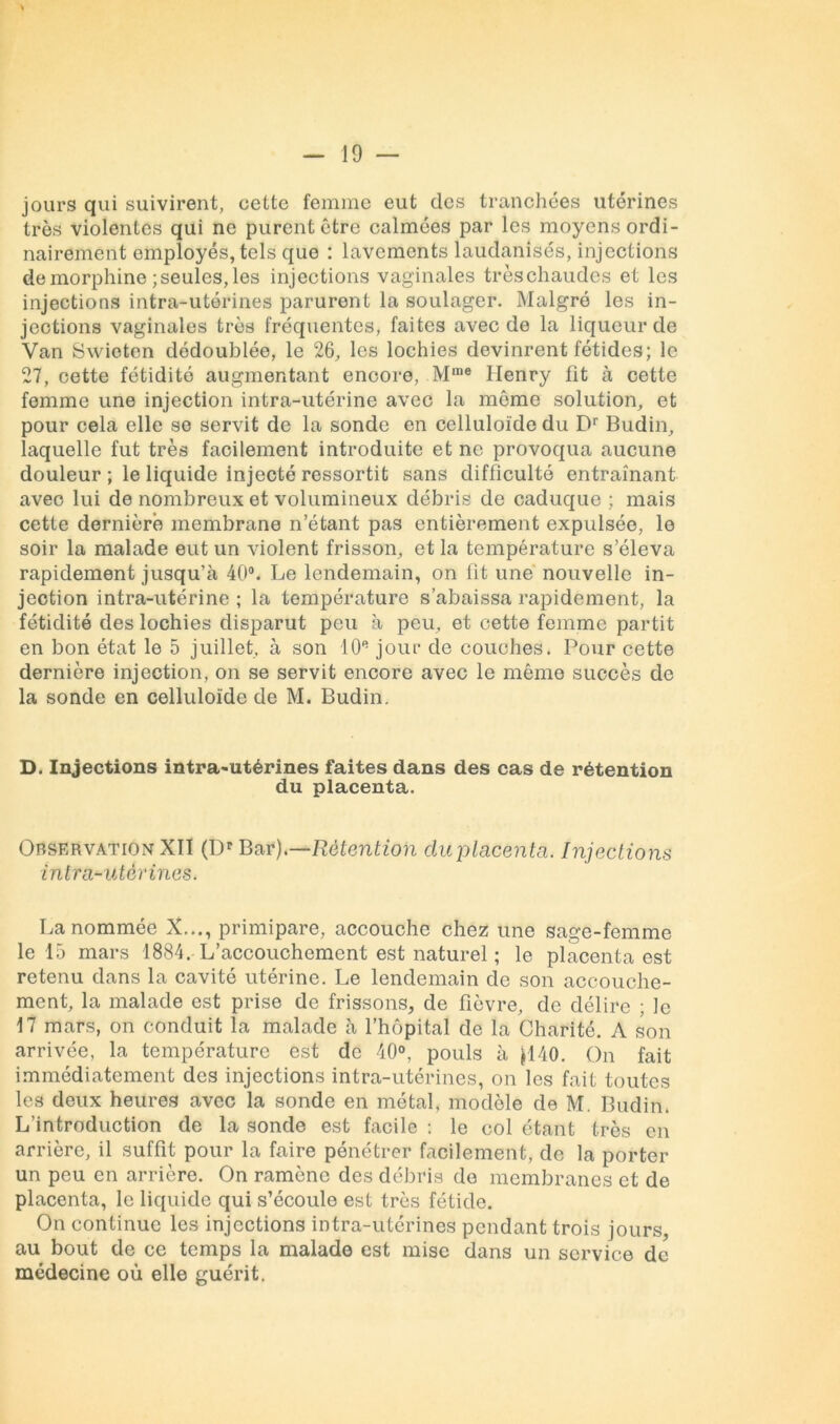 jours qui suivirent, cette femme eut des tranchées utérines très violentes qui ne purent être calmées par les moyens ordi- nairement employés, tels que : lavements laudanisés, injections de morphine ; seules, les injections vaginales trèschaudes et les injections intra-utérines parurent la soulager. Malgré les in- jections vaginales très fréquentes, faites avec de la liqueur de Van Swioten dédoublée, le 26, les lochies devinrent fétides; le 27, cette fétidité augmentant encore, Mme Henry fit à cette femme une injection intra-utérine avec la même solution, et pour cela elle se servit de la sonde en celluloïde du Dr Budin, laquelle fut très facilement introduite et ne provoqua aucune douleur ; le liquide injecté ressortit sans difficulté entraînant avec lui de nombreux et volumineux débris de caduque ; mais cette dernière membrane n’étant pas entièrement expulsée, le soir la malade eut un violent frisson, et la température s’éleva rapidement jusqu’à 40°. Le lendemain, on fit une nouvelle in- jection intra-utérine ; la température s’abaissa rapidement, la fétidité des lochies disparut peu à peu, et cette femme partit en bon état le 5 juillet, à son 10e jour de couches. Pour cette dernière injection, on se servit encore avec le même succès de la sonde en celluloïde de M. Budin. D. Injections intra-utérines faites dans des cas de rétention du placenta. Observation XII (Dr Bar)—Rétention cluplncenta. Injections intra-utérines. La nommée X..., primipare, accouche chez une sage-femme le 15 mars 1884. L’accouchement est naturel ; le placenta est retenu dans la cavité utérine. Le lendemain de son accouche- ment, la malade est prise de frissons, de fièvre, de délire ; le 17 mars, on conduit la malade à l’hôpital de la Charité. A son arrivée, la température est de 40°, pouls à }140. On fait immédiatement des injections intra-utérines, on les fait toutes les deux heures avec la sonde en métal, modèle de M. Budin. L’introduction de la sonde est facile : le col étant très en arrière, il suffit pour la faire pénétrer facilement, de la porter un peu en arrière. On ramène des débris de membranes et de placenta, le liquide qui s’écoule est très fétide. On continue les injections intra-utérines pendant trois jours, au bout de ce temps la malade est mise dans un service de médecine où elle guérit.