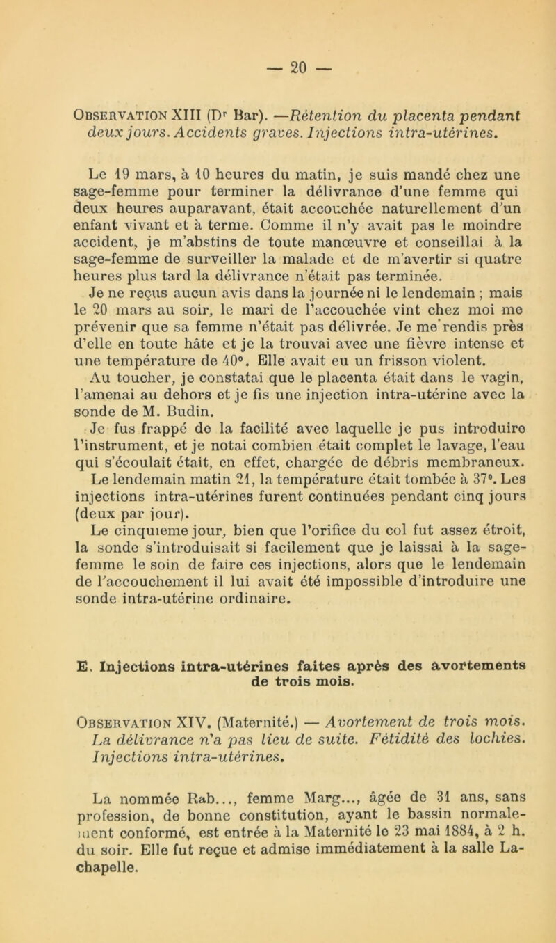 Observation XIII (Dr Bar). —Rétention du placenta pendant deux jours. Accidents graves. Injections intra-utérines. Le 19 mars, à 10 heures du matin, je suis mandé chez une sage-femme pour terminer la délivrance d’une femme qui deux heures auparavant, était accouchée naturellement d’un enfant vivant et à terme. Comme il n’y avait pas le moindre accident, je m’abstins de toute manœuvre et conseillai à la sage-femme de surveiller la malade et de m’avertir si quatre heures plus tard la délivrance n’était pas terminée. Je ne reçus aucun avis dans la journée ni le lendemain ; mais le 20 mars au soir, le mari de l’accouchée vint chez moi me prévenir que sa femme n’était pas délivrée. Je me’rendis près d’elle en toute hâte et je la trouvai avec une fièvre intense et une température de 40°. Elle avait eu un frisson violent. Au toucher, je constatai que le placenta était dans le vagin, l’amenai au dehors et je fis une injection intra-utérine avec la sonde de M. Budin. Je fus frappé de la facilité avec laquelle je pus introduire l’instrument, et je notai combien était complet le lavage, l’eau qui s’écoulait était, en effet, chargée de débris membraneux. Le lendemain matin 21, la température était tombée à 37°. Les injections intra-utérines furent continuées pendant cinq jours (deux par jour). Le cinquième jour, bien que l’orifice du col fut assez étroit, la sonde s’introduisait si facilement que je laissai à la sage- femme le soin de faire ces injections, alors que le lendemain de l'accouchement il lui avait été impossible d’introduire une sonde intra-utérine ordinaire. E, Injections intra-utérines faites après des avortements de trois mois. Observation XIV. (Maternité.) — Avortement de trois mois. La délivrance n'a pas lieu de suite. Fétidité des lochies. Injections intra-utérines. La nommée Rab..., femme Marg..., âgée de 31 ans, sans profession, de bonne constitution, ayant le bassin normale- ment conformé, est entrée à la Maternité le 23 mai 1884, à 2 h. du soir. Elle fut reçue et admise immédiatement à la salle La- chapelle.