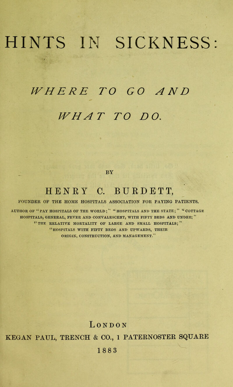 . i WHERE TO GO AND WHAT TO DO. BY HENRY C. BURDETT, FOUNDER OF THE HOME HOSPITALS ASSOCIATION FOR PAYING PATIENTS. AUTHOR OF “ PAY HOSPITALS OF THE WORLD ; ” “ HOSPITALS AND THE STATE ; ” “ COTTAGE HOSPITALS, GENERAL, FEVER AND CONVALESCENT, WITH FIFTY BEDS AND UNDER; ” “THE RELATIVE MORTALITY OF LARGE AND SMALL HOSPITALS;’’ “HOSPITALS WITH FIFTY BEDS AND UPWARDS, THEIR ORIGIN, CONSTRUCTION, AND MANAGEMENT.” London KEGAN PAUL, TRENCH & CO., 1 PATERNOSTER SQUARE 1883