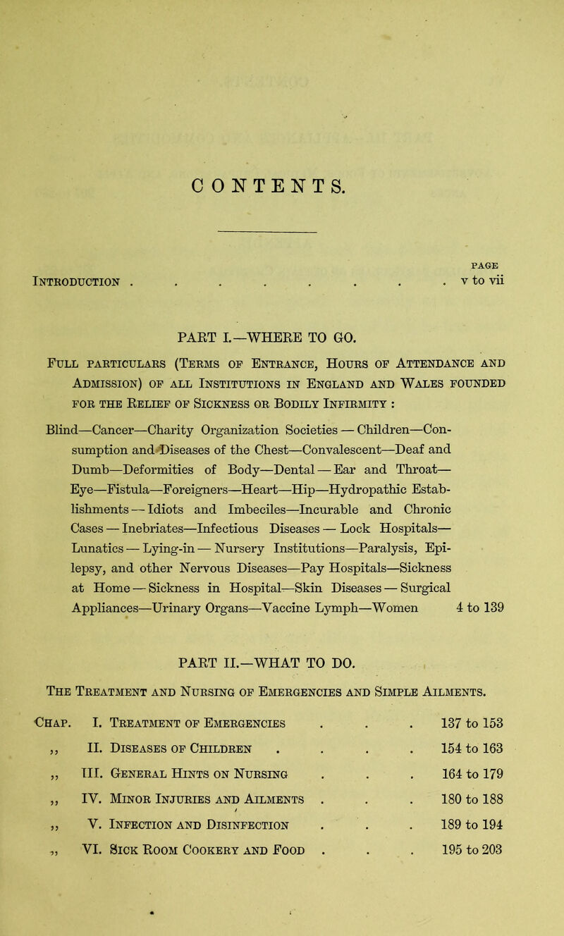 CONTENTS. PAGE Introduction . . . . . . . . v to vii PART I—WHERE TO GO. Full particulars (Terms of Entrance, Hours of Attendance and Admission) of all Institutions in England and Wales founded for the Relief of Sickness or Bodily Infirmity : Blind—Cancer—Charity Organization Societies — Children—Con- sumption and Diseases of the Chest—Convalescent—Deaf and Dumb—Deformities of Body—Dental — Ear and Throat— Eye—Fistula—Foreigners—Heart—Hip—Hydropathic Estab- lishments — Idiots and Imbeciles—Incurable and Chronic Cases — Inebriates—Infectious Diseases — Lock Hospitals— Lunatics — Lying-in — Nursery Institutions—Paralysis, Epi- lepsy, and other Nervous Diseases—Pay Hospitals—Sickness at Home — Sickness in Hospital—Skin Diseases — Surgical Appliances—Urinary Organs—Vaccine Lymph—Women 4 to 139 PART II.—WHAT TO DO. The Treatment and Nursing of Emergencies and Simple Ailments. 137 to 153 154 to 163 164 to 179 180 to 188 189 to 194 195 to 203 €hap. I. Treatment of Emergencies ,, II. Diseases of Children ,, III. General Hints on Nursing „ IV. Minor Injuries and Ailments ,, V. Infection and Disinfection „ VI. Sick Room Cookery and Food