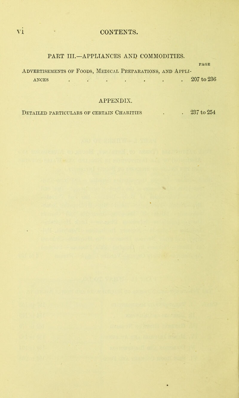 PAKT III.—APPLIANCES AND COMMODITIES. Advertisements of Foods, Medical Preparations, and Appli ances ....... APPENDIX. PAGE 207 to 236 Detailed particulars of certain Charities 237 to 254