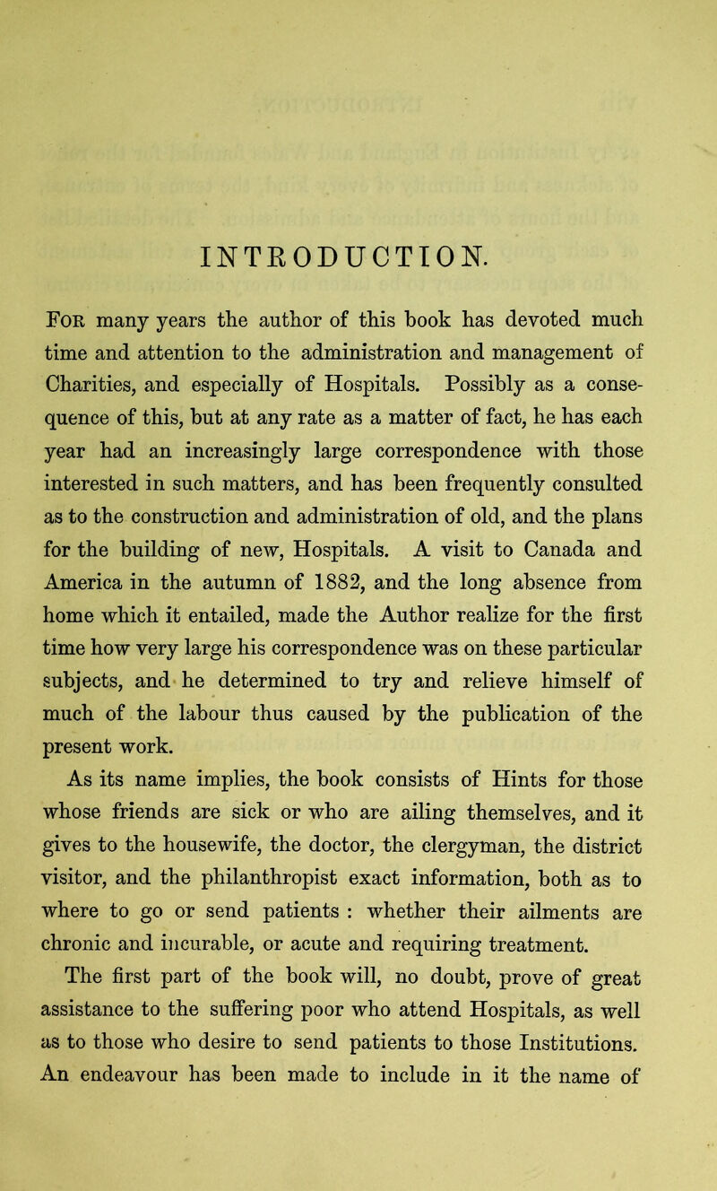 INTRODUCTION. For many years the author of this book has devoted much time and attention to the administration and management of Charities, and especially of Hospitals. Possibly as a conse- quence of this, but at any rate as a matter of fact, he has each year had an increasingly large correspondence with those interested in such matters, and has been frequently consulted as to the construction and administration of old, and the plans for the building of new, Hospitals. A visit to Canada and America in the autumn of 1882, and the long absence from home which it entailed, made the Author realize for the first time how very large his correspondence was on these particular subjects, and he determined to try and relieve himself of much of the labour thus caused by the publication of the present work. As its name implies, the book consists of Hints for those whose friends are sick or who are ailing themselves, and it gives to the housewife, the doctor, the clergyman, the district visitor, and the philanthropist exact information, both as to where to go or send patients : whether their ailments are chronic and incurable, or acute and requiring treatment. The first part of the book will, no doubt, prove of great assistance to the suffering poor who attend Hospitals, as well as to those who desire to send patients to those Institutions. An endeavour has been made to include in it the name of