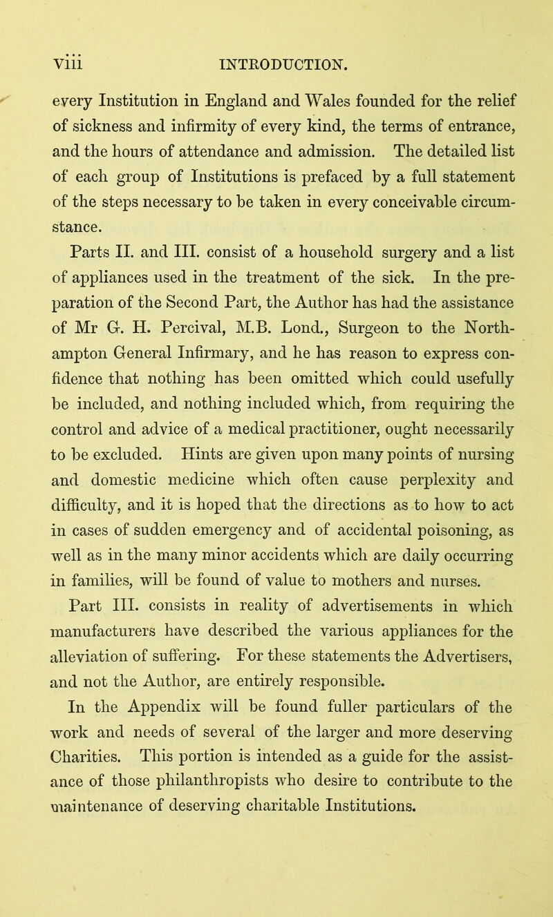 every Institution in England and Wales founded for the relief of sickness and infirmity of every kind, the terms of entrance, and the hours of attendance and admission. The detailed list of each group of Institutions is prefaced by a full statement of the steps necessary to be taken in every conceivable circum- stance. Parts II. and III. consist of a household surgery and a list of appliances used in the treatment of the sick. In the pre- paration of the Second Part, the Author has had the assistance of Mr G. H. Percival, M.B. Lond., Surgeon to the North- ampton General Infirmary, and he has reason to express con- fidence that nothing has been omitted which could usefully be included, and nothing included which, from requiring the control and advice of a medical practitioner, ought necessarily to be excluded. Hints are given upon many points of nursing and domestic medicine which often cause perplexity and difficulty, and it is hoped that the directions as to how to act in cases of sudden emergency and of accidental poisoning, as well as in the many minor accidents which are daily occurring in families, will be found of value to mothers and nurses. Part III. consists in reality of advertisements in which manufacturers have described the various appliances for the alleviation of suffering. For these statements the Advertisers, and not the Author, are entirely responsible. In the Appendix will be found fuller particulars of the work and needs of several of the larger and more deserving Charities. This portion is intended as a guide for the assist- ance of those philanthropists who desire to contribute to the maintenance of deserving charitable Institutions.