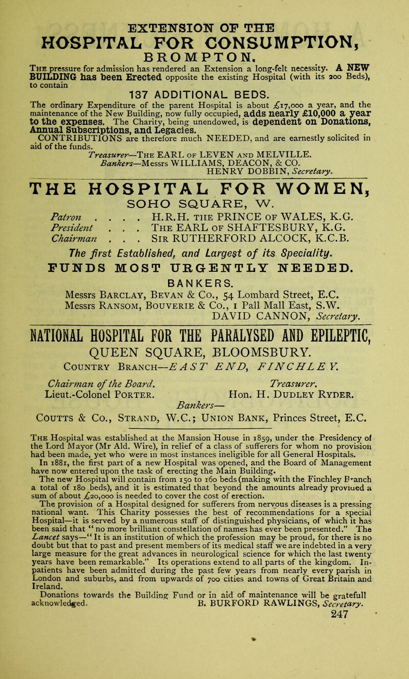 EXTENSION OF THE HOSPITAL FOR CONSUMPTION, BROMPTON. The pressure for admission has rendered an Extension a long-felt necessity. A NEW BUILDING has been Erected opposite the existing Hospital (with its 200 Beds), to contain 137 ADDITIONAL BEDS. The ordinary Expenditure of the parent Hospital is about ^17,000 a year, and the maintenance of the New Building, now fully occupied, adds nearly £10,000 a year to the expenses. The Charity, being unendowed, is dependent on Donations, Annual Subscriptions, and Legacies. CONTRIBUTIONS are therefore much NEEDED, and are earnestly solicited in aid of the funds. Treasurer—The EARL of LEVEN and MELVILLE. Bankers—Messrs WILLIAMS, DEACON, & CO. HENRY DOBBIN, Secretary. THE HOSPITAL FOR WOMEN, SOHO SQUARE, W. Patron .... H.R.H. the PRINCE of WALES, K.G. President . . . The EARL of SHAFTESBURY, K.G. Chairman . . . Sir RUTHERFORD ALCOCK, IC.C.B. The first Established, and Largest of its Speciality. FUNDS MOST URGENTLY NEEDED. BANKERS. Messrs Barclay, Bevan & Co., 54 Lombard Street, E.C. Messrs Ransom, Bouverie & Co., 1 Pall Mall East, S.W. DAVID CANNON, Secretary. NATIONAL HOSPITAL FOR THE PARALYSED AND EPILEPTIC” QUEEN SQUARE, BLOOMSBURY. Country Branch—EAST END, FINCHLEY. Chairman of the Board. Treasurer. Lieut.-Colonel Porter. Hon. H. Dudley Ryder, Bankers— Coutts & Co., Strand, W.C.; Union Bank, Princes Street, E.C. The Hospital was established at the Mansion House in 1859, under the Presidency of the Lord Mayor (Mr Aid. Wire), in relief of a class of sufferers for whom no provision had been made, yet who were in most instances ineligible for all General Hospitals. In 1881, the first part of a new Hospital was opened, and the Board of Management have now entered upon the task of erecting the Main Building. The new Hospital will contain from 150 to 160 beds (making with the Finchley B-anch a total of 180 beds), and it is estimated that beyond the amounts already proviued a sum of about ^20,000 is needed to cover the cost of erection. The provision of a Hospital designed for sufferers from nervous diseases is a pressing national want. This Charity possesses the best of recommendations for a special Hospital—it is served by a numerous staff of distinguished physicians, of which it has been said that “ no more brilliant constellation of names has ever been presented.” The Lancet says—“ It is an institution of which the profession may be proud, for there is no doubt but that to past and present members of its medical staff we are indebted in a very large measure for the great advances in neurological science for which the last twenty years have been remarkable.” Its operations extend to all parts of the kingdom. In- patients have been admitted during the past few years from nearly every parish in London and suburbs, and from upwards of 700 cities and towns of Great Britain and Ireland. Donations towards the Building Fund or in aid of maintenance will be gratefull acknowledged. B. BURFORD RAWLINGS, Sea-eta.ry.