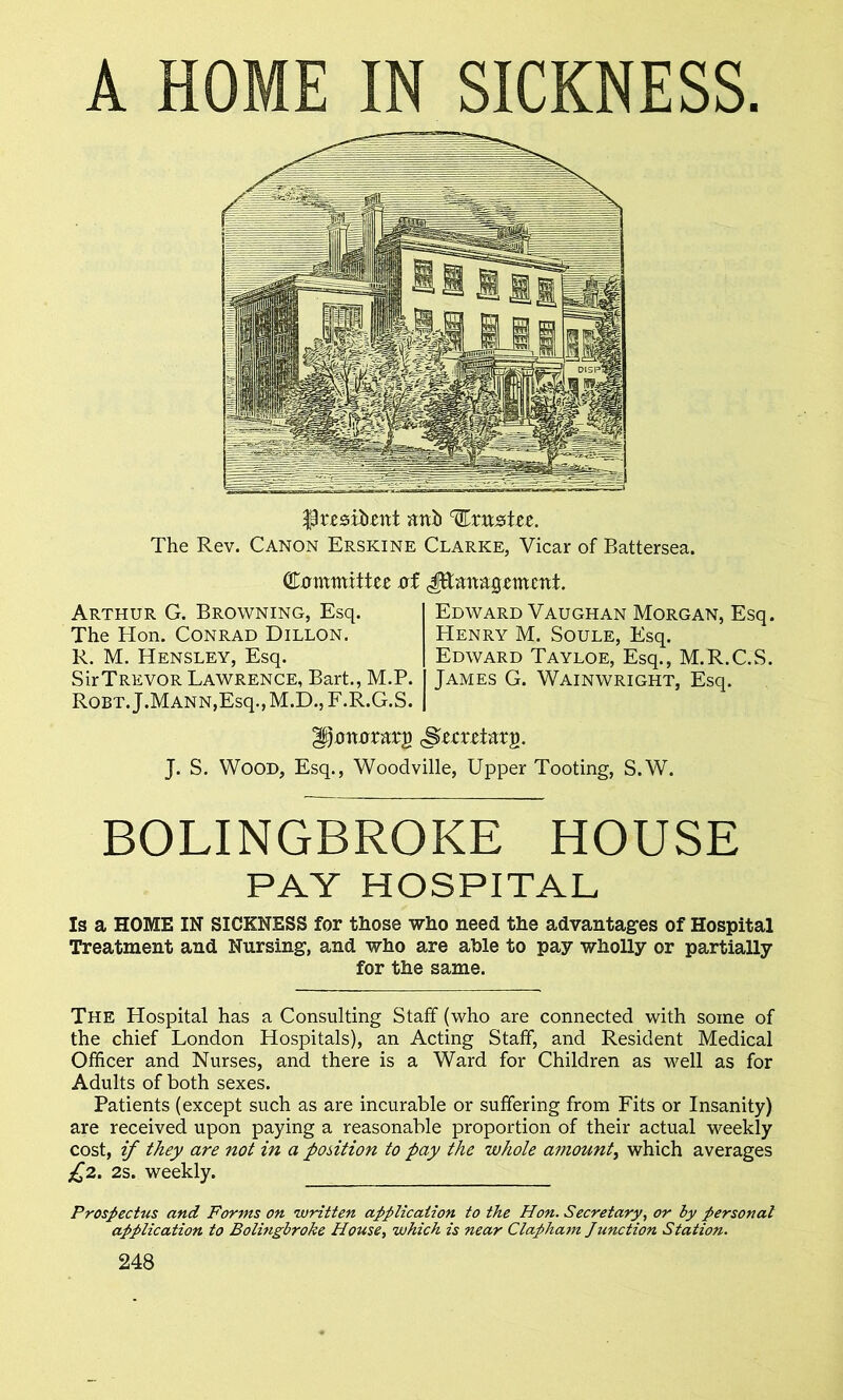 A HOME IN SICKNESS. 3pr.esib.ettt attb trustee. The Rev. Canon Erskine Clarke, Vicar of Battersea. Committee of dEmmgemettt. Arthur G. Browning, Esq. The Hon. Conrad Dillon. R. M. Hensley, Esq. SirTREvoR Lawrence, Bart., M.P. Robt. J.MANN,Esq., M.D., F.R.G.S. Edward Vaughan Morgan, Esq. Henry M. Soule, Esq. Edward Tayloe, Esq., M.R.C.S. James G. Wainwright, Esq. ^ottorarg <Srmitttg. J. S. Wood, Esq., Woodville, Upper Tooting, S.W. BOLINGBROKE HOUSE PAY HOSPITAL Is a HOME IN SICKNESS for those who need the advantages of Hospital Treatment and Nursing, and who are able to pay wholly or partially for the same. The Hospital has a Consulting Staff (who are connected with some of the chief London Hospitals), an Acting Staff, and Resident Medical Officer and Nurses, and there is a Ward for Children as well as for Adults of both sexes. Patients (except such as are incurable or suffering from Fits or Insanity) are received upon paying a reasonable proportion of their actual weekly cost, if they are not in a position to pay the whole amount, which averages £2. 2s. weekly. Prospectus and Forms on written application to the Hon. Secretary, or by personal application to Bolmgbroke House, which is near Clapham Junction Station.