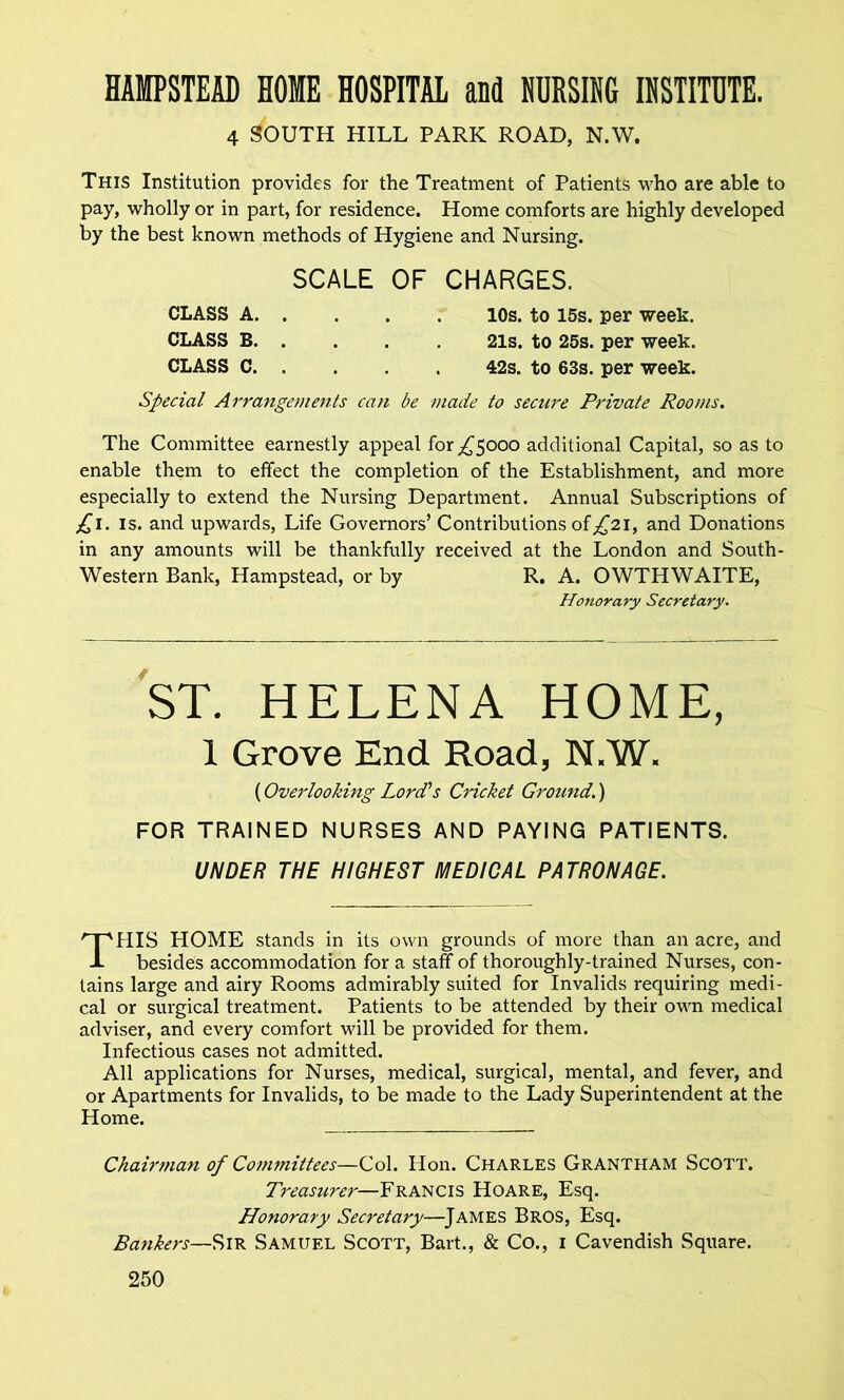 HAMPSTEAD HOME HOSPITAL and NURSING INSTITUTE. 4 SOUTH HILL PARK ROAD, N.W. This Institution provides for the Treatment of Patients who are able to pay, wholly or in part, for residence. Home comforts are highly developed by the best known methods of Hygiene and Nursing. SCALE OF CHARGES. CLASS A 10s. to 15s. per week. CLASS B 21s. to 25s. per week. CLASS C 42s. to 63s. per week. Special Arrangements can be made to secure Private Rooms. The Committee earnestly appeal for ^5000 additional Capital, so as to enable them to effect the completion of the Establishment, and more especially to extend the Nursing Department. Annual Subscriptions of £1. is. and upwards, Life Governors’Contributions of^2i, and Donations in any amounts will be thankfully received at the London and South- Western Bank, Hampstead, or by R. A. OWTHWAITE, Honorary Secretary. ST. HELENA HOME, 1 Grove End Road, N.W. (Overlooking Lord's Cricket Ground.) FOR TRAINED NURSES AND PAYING PATIENTS. UNDER THE HIGHEST MEDICAL PATRONAGE. THIS HOME stands in its own grounds of more than an acre, and besides accommodation for a staff of thoroughly-trained Nurses, con- tains large and airy Rooms admirably suited for Invalids requiring medi- cal or surgical treatment. Patients to be attended by their own medical adviser, and every comfort will be provided for them. Infectious cases not admitted. All applications for Nurses, medical, surgical, mental, and fever, and or Apartments for Invalids, to be made to the Lady Superintendent at the Home. Chairman of Committees—Col. Hon. Charles Grantham Scott. Treasurer—Francis Hoare, Esq. Honorary Secretary—James Bros, Esq. Bankers—Sir Samuel Scott, Bart., & Co., 1 Cavendish Square.