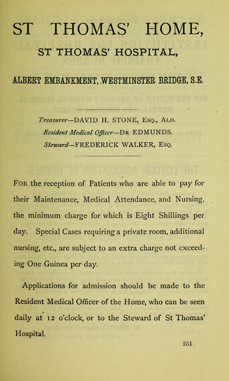 ST THOMAS’ HOME, ST THOMAS’ HOSPITAL, ALBERT EMBANKMENT, .WESTMINSTER BRIDGE, S.E. Treasurer—DAVID H. STONE, Esq., Ald Resident Medical Officer—Dr EDMUNDS. Steward—FREDERICK WALKER, Esq. For the reception of Patients who are able to pay for their Maintenance, Medical Attendance, and Nursing, the minimum charge for which is Eight Shillings per day. Special Cases requiring a private room, additional nursing, etc., are subject to an extra charge not exceed- ing One Guinea per day. Applications for admission should be made to the Resident Medical Officer of the Home, who can be seen daily at 12 p’clock, or to the Steward of St Thomas’ Hospital.